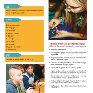Settimana/e a scelta:
13 - 17 giugno
20 - 24 giugno
27 giugno - 1 luglio
4 - 8 luglio	
11 - 15 luglio
18 - 22 luglio	
25 - 29 luglio	
29 agosto - 2 settembre	
5 - 9 settembre
Palestra dell’Innovazione della Fondazione Mondo Digitale
Roma, via del Quadraro 102
Al Summer Camp della Palestra dell’Innovazione troverai:
Insegnanti madrelingua
Test d’ingresso: gruppi omogenei per età e competenze
linguistiche
Programmi didattici modulati secondo le indicazioni for-
nite dal Cambridge English
Laboratori interattivi e divertenti sulle nuove tecnologie,
tenuti interamente in lingua inglese
Lezioni, attività, giochi, in aula e all’aria aperta
Inglese pratico: settimane tematiche per stimolare la
fantasia e un uso contestualizzato della lingua inglese
Conversazione con insegnanti madrelingua, per svilup-
pare capacità di ascolto e di comunicazione
Scrittura del giornalino della Palestra dell’Innovazione
per sviluppare capacità critiche e produttive
Staff cordiale e disponibile, ambiente stimolante, sicuro
e innovativo.
Dal lunedì al venerdì dalle 8.30 alle 17.30
 