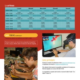Scarica il modulo di adesione al sito www.innovationgym.org
e spediscilo via email a: info@mondodigitale.org.
Per ulteriori informazioni è possibile contattare la Fondazione
Mondo Digitale al numero 06 42014109 (interno 1).
La segreteria è aperta dal lunedì al venerdì dalle 9 alle 13 e
dalle 14 alle 18.
  Lunedì Martedì Mercoledì Giovedì Venerdì
8.30 - 9.00 Arrivo Arrivo Arrivo Arrivo Arrivo
9.00 - 10.30
English
Innovation Lab
English
Innovation Lab
English
Innovation Lab
English
Innovation Lab
English
Innovation Lab
10.30 - 11.00 Merenda Merenda Merenda Merenda Merenda
11.00 - 12.45
English
Innovation Lab
English
Innovation Lab
English
Innovation Lab
English
Innovation Lab
English
Innovation Lab
12.45 - 14.00 Pranzo Pranzo Pranzo Pranzo Pranzo
14.00 - 15.45
English
Lessons
English
Lessons
English
Lessons
English
Lessons
English
Lessons
15.45 - 17.15
English
Activities
English
Activities
English
Activities
English
Activities
English
Activities
17.15 - 17.30 Partenza Partenza Partenza Partenza Partenza
Pranzo al sacco con lunch box preparato dai genitori
Frutta e acqua offerte dalla Fondazione Mondo Digitale
150 € a settimana*
*Riduzioni per adesioni a più settimane e per fratelli o sorelle
 