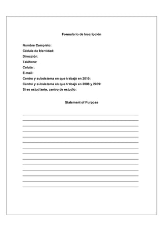 Formulario de Inscripción


Nombre Completo:
Cédula de Identidad:
Dirección:
Teléfono:
Celular:
E-mail:
Centro y subsistema en que trabajó en 2010:
Centro y subsistema en que trabajó en 2008 y 2009:
Si es estudiante, centro de estudio:



                            Statement of Purpose


_________________________________________________________________
_________________________________________________________________
_________________________________________________________________
_________________________________________________________________
_________________________________________________________________
_________________________________________________________________
_________________________________________________________________
_________________________________________________________________
_________________________________________________________________
_________________________________________________________________
_________________________________________________________________
_________________________________________________________________
_________________________________________________________________
_________________________________________________________________
 
