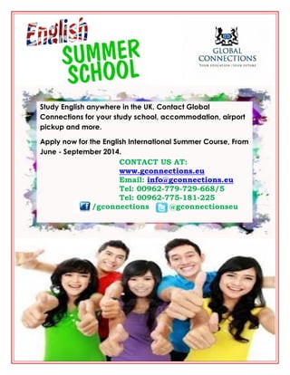 Study English anywhere in the UK. Contact Global
Connections for your study school, accommodation, airport
pickup and more.
Apply now for the English International Summer Course, From
June - September 2014.

CONTACT US AT:
www.gconnections.eu
Email: info@gconnections.eu
Tel: 00962-779-729-668/5
Tel: 00962-775-181-225
/gconnections
@gconnectionseu

 