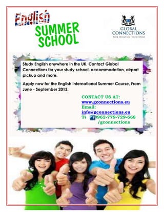 Study English anywhere in the UK. Contact Global
Connections for your study school, accommodation, airport
pickup and more.
Apply now for the English International Summer Course, From
June - September 2013.
CONTACT US AT:
www.gconnections.eu
Email:
info@gconnections.eu
Tel: 00962-779-729-668
/gconnections
 