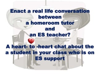 Enact a real life conversation
between
a homeroom tutor
and
an ES teacher?
A heart- to -heart chat about the
a student in your class who is on
ES support
 