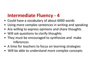 Intermediate Fluency - 4
• Could have a vocabulary of about 6000 words
• Using more complex sentences in writing and speaking
• Are willing to express opinions and share thoughts
• Will ask questions to clarify thoughts
• They must be encouraged to synthesize and make
Inferences
• A time for teachers to focus on learning strategies
• Will be able to understand more complex concepts
 