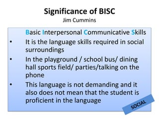 Significance of BISC
Jim Cummins
Basic Interpersonal Communicative Skills
• It is the language skills required in social
surroundings
• In the playground / school bus/ dining
hall sports field/ parties/talking on the
phone
• This language is not demanding and it
also does not mean that the student is
proficient in the language
 