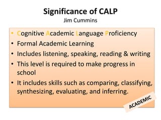 • Cognitive Academic Language Proficiency
• Formal Academic Learning
• Includes listening, speaking, reading & writing
• This level is required to make progress in
school
• It includes skills such as comparing, classifying,
synthesizing, evaluating, and inferring.
Significance of CALP
Jim Cummins
 