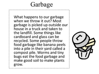 Garbage
What happens to our garbage
when we throw it out? Most
garbage is picked up outside our
house in a truck and taken to
the landfill. Some things like
cardboard and glass can be
recycled. Some people throw
food garbage like banana peels
into a pile in their yard called a
compost pile. Worms and tiny
bugs eat the food garbage and
make good soil to make plants
grow.
 