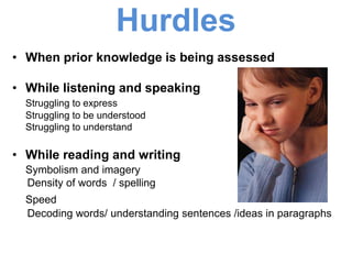 Hurdles
• When prior knowledge is being assessed
• While listening and speaking
Struggling to express
Struggling to be understood
Struggling to understand
• While reading and writing
Symbolism and imagery
Density of words / spelling
Speed
Decoding words/ understanding sentences /ideas in paragraphs
 
