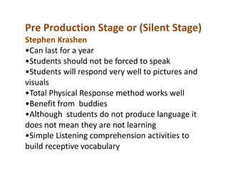 Pre Production Stage or (Silent Stage)
Stephen Krashen
•Can last for a year
•Students should not be forced to speak
•Students will respond very well to pictures and
visuals
•Total Physical Response method works well
•Benefit from buddies
•Although students do not produce language it
does not mean they are not learning
•Simple Listening comprehension activities to
build receptive vocabulary
 