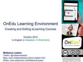 OnEdu Learning Environment
Creating and Editing eLearning Courses
October 2015
In English (in Swedish, in Estonian)
Matleena Laakso
Twitter: @matleenalaakso
Blog: www.matleenalaakso.fi/p/in-english.html
Slides: www.slideshare.net/MatleenaLaakso
Photos and screenshots are not CC
licensed. Most of them are from the
web pages of Mobie Ltd and OnEdu
 