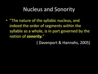 Nucleus and Sonority
• “The nature of the syllabic nucleus, and
indeed the order of segments within the
syllable as a whole, is in part governed by the
notion of sonority.”
( Davenport & Hannahs, 2005)
 
