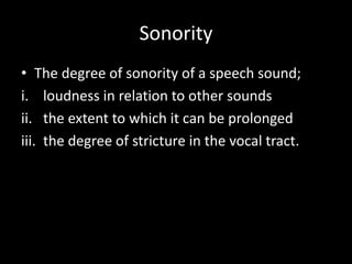 Sonority
• The degree of sonority of a speech sound;
i. loudness in relation to other sounds
ii. the extent to which it can be prolonged
iii. the degree of stricture in the vocal tract.
 