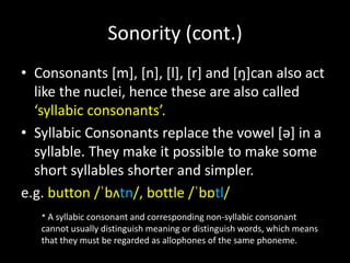 • Consonants [m], [n], [l], [r] and [ŋ]can also act
like the nuclei, hence these are also called
‘syllabic consonants’.
• Syllabic Consonants replace the vowel [ə] in a
syllable. They make it possible to make some
short syllables shorter and simpler.
e.g. button /ˈbʌtn/, bottle /ˈbɒtl/
Sonority (cont.)
* A syllabic consonant and corresponding non-syllabic consonant
cannot usually distinguish meaning or distinguish words, which means
that they must be regarded as allophones of the same phoneme.
 