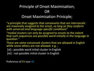 Principle of Onset Maximisation;
OR
Onset Maximisation Prinicple;
“a principle that suggests that consonants that are intervocalic
are maximally assigned to the onset, so long as they conform
with universal and language-specific conditions”
“medial clusters can only be assigned to onsets to the extent
that such sequences are possible word-initially in the language in
question ”
There are some consonant clusters that are allowed in English
while some others are not allowed. e.g. ;
[st] : possible word initial cluster in English
[nt] : not possible initial cluster in English
Preference of CV over VC
 