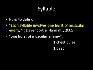 Syllable
• Hard to define
• “Each syllable involves one burst of muscular
energy.” ( Davenport & Hannahs, 2005)
• “one burst of muscular energy”:
1 chest pulse
1 beat
 