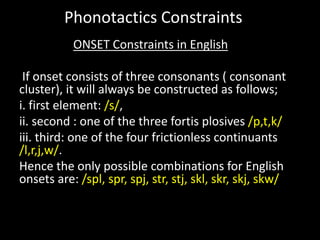 ONSET Constraints in English
If onset consists of three consonants ( consonant
cluster), it will always be constructed as follows;
i. first element: /s/,
ii. second : one of the three fortis plosives /p,t,k/
iii. third: one of the four frictionless continuants
/l,r,j,w/.
Hence the only possible combinations for English
onsets are: /spl, spr, spj, str, stj, skl, skr, skj, skw/
Phonotactics Constraints
 