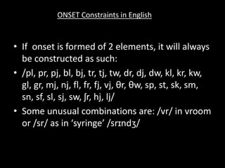 • If onset is formed of 2 elements, it will always
be constructed as such:
• /pl, pr, pj, bl, bj, tr, tj, tw, dr, dj, dw, kl, kr, kw,
gl, gr, mj, nj, fl, fr, fj, vj, θr, θw, sp, st, sk, sm,
sn, sf, sl, sj, sw, ʃr, hj, lj/
• Some unusual combinations are: /vr/ in vroom
or /sr/ as in ‘syringe’ /srɪndʒ/
ONSET Constraints in English
 