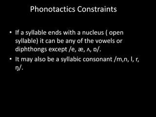 • If a syllable ends with a nucleus ( open
syllable) it can be any of the vowels or
diphthongs except /e, æ, ʌ, ɒ/.
• It may also be a syllabic consonant /m,n, l, r,
ŋ/.
Phonotactics Constraints
 