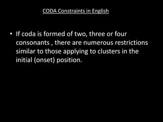 • If coda is formed of two, three or four
consonants , there are numerous restrictions
similar to those applying to clusters in the
initial (onset) position.
CODA Constraints in English
 