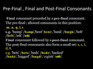 Pre-Final , Final and Post-Final Consonants
Final consonant preceded by a pre-final consonant.
The pre-final ; allowed consonants in this position:
m, n, ŋ, l, s
e.g. 'bump' /bʌmp/,'bent' bent/,'bank' /bæŋk/,'belt'
/belt/,'ask' /ɑːsk/.
Final consonant followed by a post-final consonant.
The post-final consonants also form a small set: s, z, t,
d, θ.
e.g. 'bets' /bets/,'beds' /bedz/,'backed'
/bækt/,'bagged' /bægd/,‘eighth' /eɪtθ/.
 