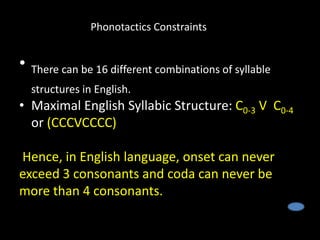 • There can be 16 different combinations of syllable
structures in English.
• Maximal English Syllabic Structure: C0-3 V C0-4
or (CCCVCCCC)
Hence, in English language, onset can never
exceed 3 consonants and coda can never be
more than 4 consonants.
Phonotactics Constraints
 