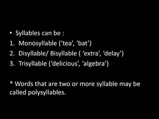 • Syllables can be :
1. Monosyllable (‘tea’, ‘bat’)
2. Disyllable/ Bisyllable ( ‘extra’, ‘delay’)
3. Trisyllable (‘delicious’, ‘algebra’)
* Words that are two or more syllable may be
called polysyllables.
 