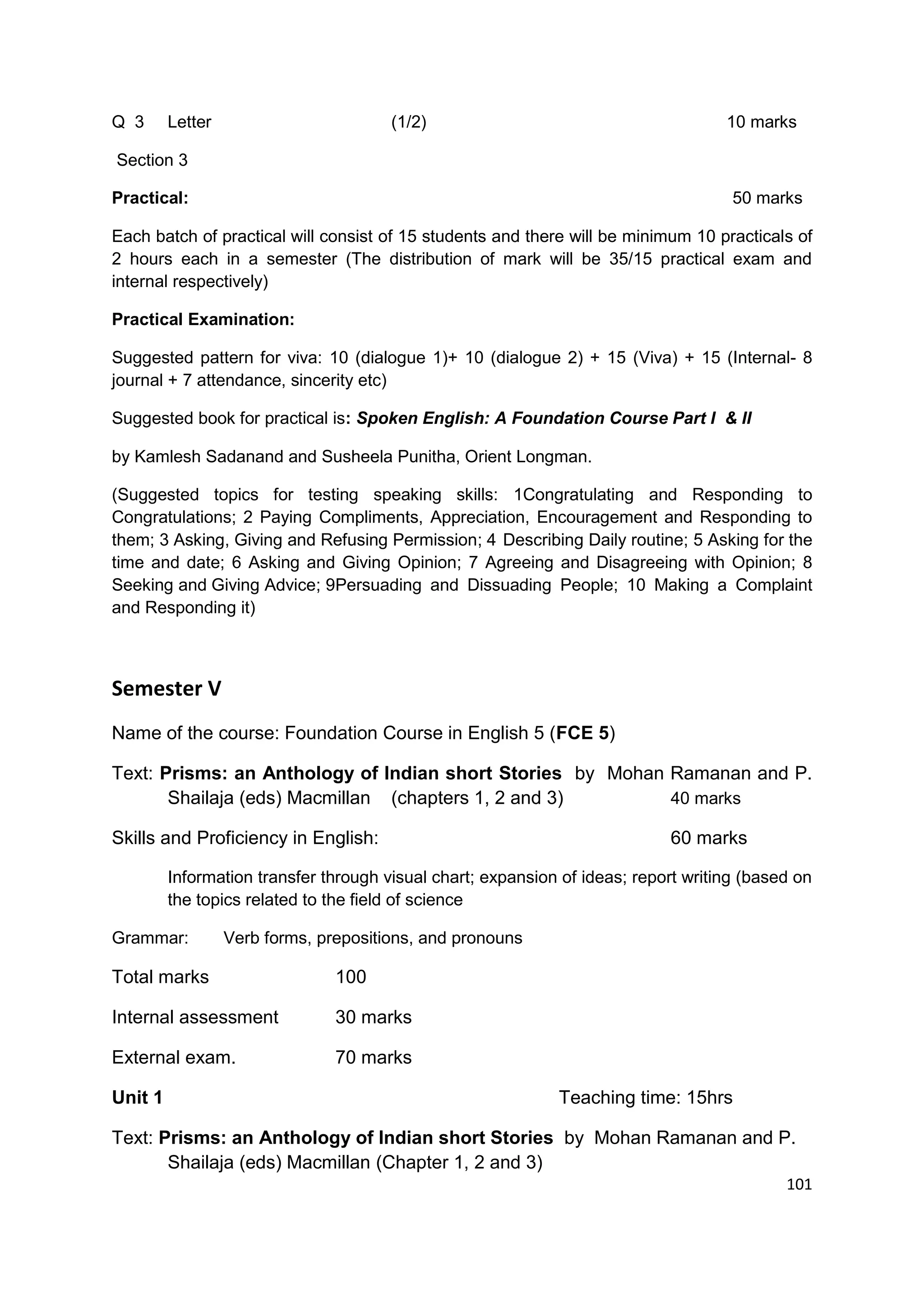 Q 3      Letter                        (1/2)                                        10 marks

Section 3

Practical:                                                                           50 marks

Each batch of practical will consist of 15 students and there will be minimum 10 practicals of
2 hours each in a semester (The distribution of mark will be 35/15 practical exam and
internal respectively)

Practical Examination:

Suggested pattern for viva: 10 (dialogue 1)+ 10 (dialogue 2) + 15 (Viva) + 15 (Internal- 8
journal + 7 attendance, sincerity etc)

Suggested book for practical is: Spoken English: A Foundation Course Part I & II

by Kamlesh Sadanand and Susheela Punitha, Orient Longman.

(Suggested topics for testing speaking skills: 1Congratulating and Responding to
Congratulations; 2 Paying Compliments, Appreciation, Encouragement and Responding to
them; 3 Asking, Giving and Refusing Permission; 4 Describing Daily routine; 5 Asking for the
time and date; 6 Asking and Giving Opinion; 7 Agreeing and Disagreeing with Opinion; 8
Seeking and Giving Advice; 9Persuading and Dissuading People; 10 Making a Complaint
and Responding it)



Semester V
Name of the course: Foundation Course in English 5 (FCE 5)

Text: Prisms: an Anthology of Indian short Stories by Mohan Ramanan and P.
       Shailaja (eds) Macmillan (chapters 1, 2 and 3)       40 marks

Skills and Proficiency in English:                                          60 marks

         Information transfer through visual chart; expansion of ideas; report writing (based on
         the topics related to the field of science

Grammar:          Verb forms, prepositions, and pronouns

Total marks                     100

Internal assessment             30 marks

External exam.                  70 marks

Unit 1                                                       Teaching time: 15hrs

Text: Prisms: an Anthology of Indian short Stories by Mohan Ramanan and P.
       Shailaja (eds) Macmillan (Chapter 1, 2 and 3)
                                                                                            101
 