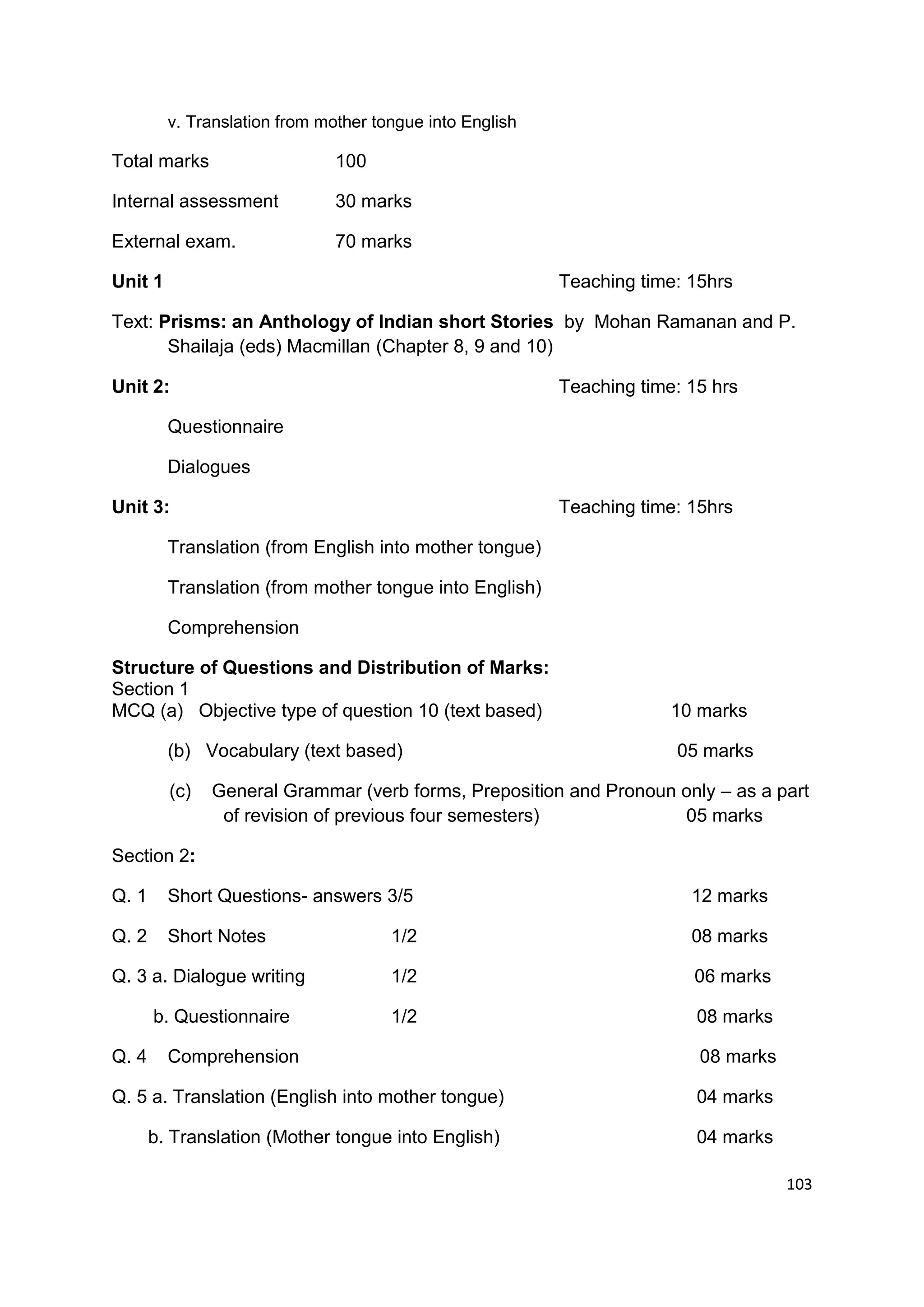 v. Translation from mother tongue into English

Total marks                    100

Internal assessment            30 marks

External exam.                 70 marks

Unit 1                                                    Teaching time: 15hrs

Text: Prisms: an Anthology of Indian short Stories by Mohan Ramanan and P.
       Shailaja (eds) Macmillan (Chapter 8, 9 and 10)

Unit 2:                                                   Teaching time: 15 hrs

         Questionnaire

         Dialogues

Unit 3:                                                   Teaching time: 15hrs

         Translation (from English into mother tongue)

         Translation (from mother tongue into English)

         Comprehension

Structure of Questions and Distribution of Marks:
Section 1
MCQ (a) Objective type of question 10 (text based)                     10 marks

         (b) Vocabulary (text based)                                   05 marks

         (c)   General Grammar (verb forms, Preposition and Pronoun only – as a part
                of revision of previous four semesters)             05 marks

Section 2:

Q. 1     Short Questions- answers 3/5                                    12 marks

Q. 2     Short Notes                  1/2                                08 marks

Q. 3 a. Dialogue writing              1/2                                06 marks

       b. Questionnaire               1/2                                 08 marks

Q. 4     Comprehension                                                    08 marks

Q. 5 a. Translation (English into mother tongue)                          04 marks

       b. Translation (Mother tongue into English)                        04 marks

                                                                                     103
 
