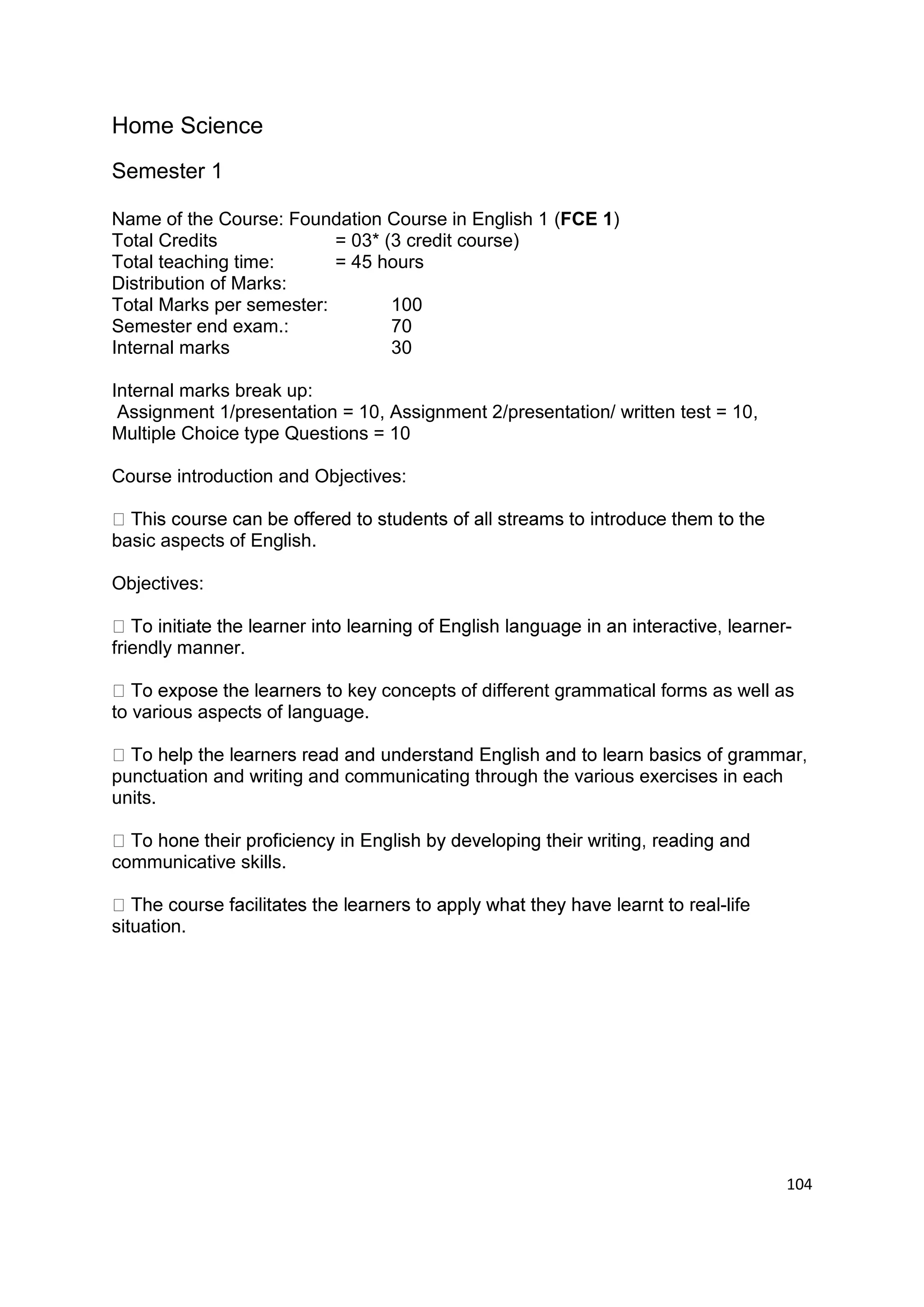 Home Science
Semester 1

Name of the Course: Foundation Course in English 1 (FCE 1)
Total Credits             = 03* (3 credit course)
Total teaching time:      = 45 hours
Distribution of Marks:
Total Marks per semester:        100
Semester end exam.:              70
Internal marks                   30

Internal marks break up:
 Assignment 1/presentation = 10, Assignment 2/presentation/ written test = 10,
Multiple Choice type Questions = 10

Course introduction and Objectives:


basic aspects of English.

Objectives:

                                                                                  -
friendly manner.

                            key concepts of different grammatical forms as well as
to various aspects of language.


punctuation and writing and communicating through the various exercises in each
units.


communicative skills.

                                                                         -life
situation.




                                                                                  104
 