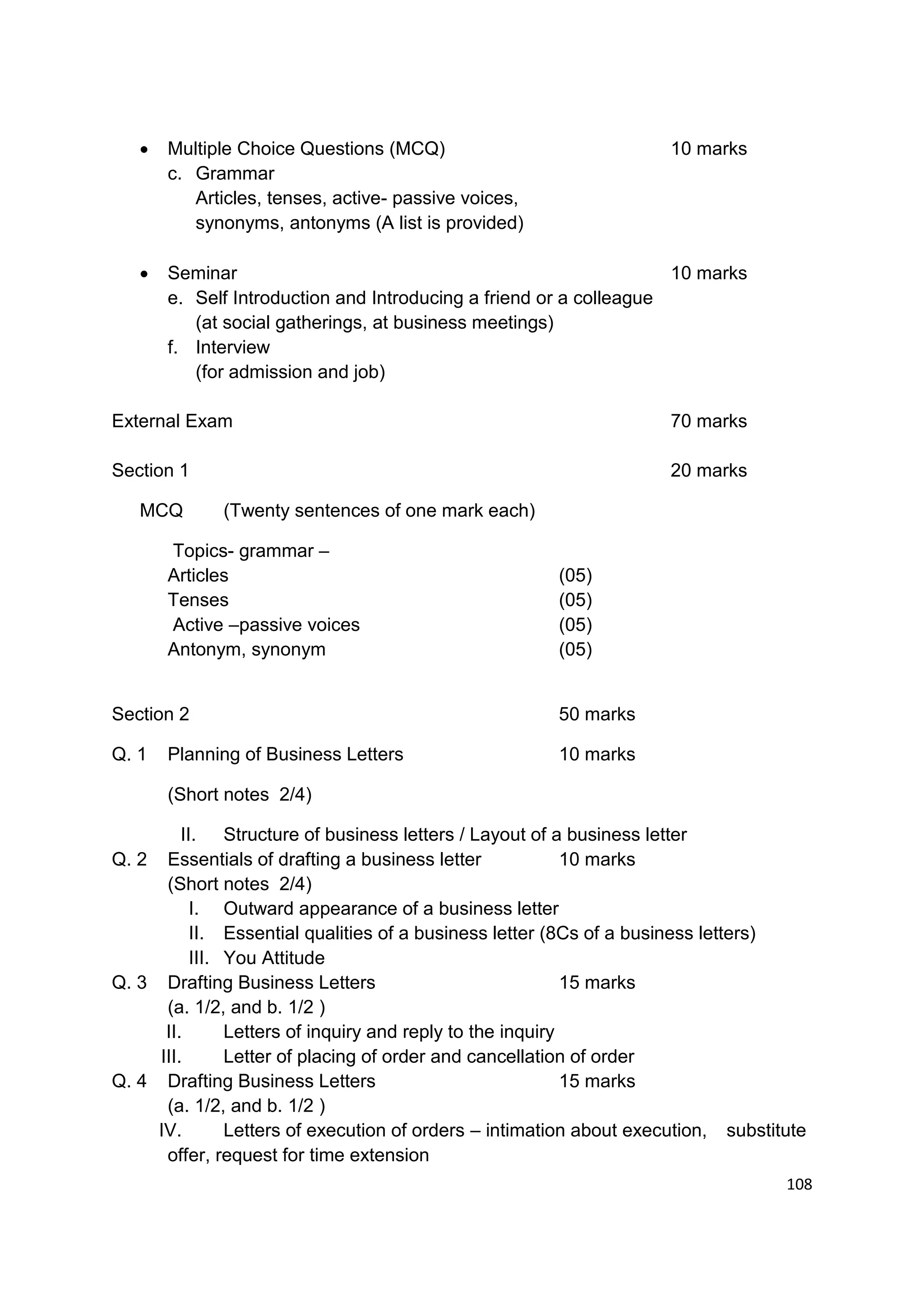    Multiple Choice Questions (MCQ)                                10 marks
       c. Grammar
          Articles, tenses, active- passive voices,
          synonyms, antonyms (A list is provided)

      Seminar                                                      10 marks
       e. Self Introduction and Introducing a friend or a colleague
          (at social gatherings, at business meetings)
       f. Interview
          (for admission and job)

External Exam                                                         70 marks

Section 1                                                             20 marks

   MCQ       (Twenty sentences of one mark each)

       Topics- grammar –
       Articles                                         (05)
       Tenses                                           (05)
       Active –passive voices                           (05)
       Antonym, synonym                                 (05)


Section 2                                               50 marks

Q. 1   Planning of Business Letters                     10 marks

       (Short notes 2/4)

         II. Structure of business letters / Layout of a business letter
Q. 2 Essentials of drafting a business letter               10 marks
      (Short notes 2/4)
           I. Outward appearance of a business letter
           II. Essential qualities of a business letter (8Cs of a business letters)
           III. You Attitude
Q. 3 Drafting Business Letters                              15 marks
      (a. 1/2, and b. 1/2 )
      II.       Letters of inquiry and reply to the inquiry
     III.       Letter of placing of order and cancellation of order
Q. 4 Drafting Business Letters                              15 marks
      (a. 1/2, and b. 1/2 )
     IV.        Letters of execution of orders – intimation about execution, substitute
      offer, request for time extension
                                                                                    108
 
