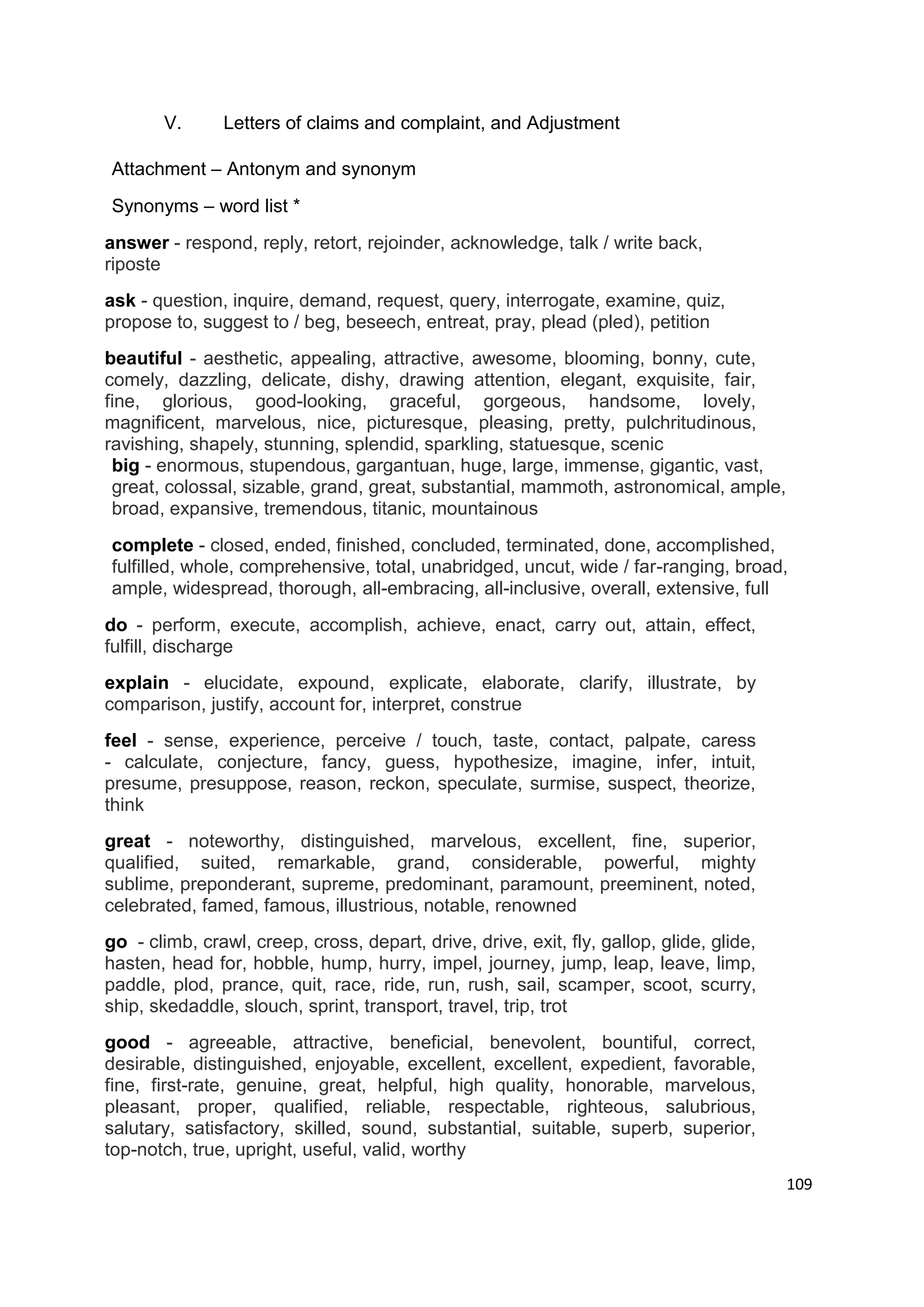 V.      Letters of claims and complaint, and Adjustment

Attachment – Antonym and synonym
Synonyms – word list *
answer - respond, reply, retort, rejoinder, acknowledge, talk / write back,
riposte
ask - question, inquire, demand, request, query, interrogate, examine, quiz,
propose to, suggest to / beg, beseech, entreat, pray, plead (pled), petition
beautiful - aesthetic, appealing, attractive, awesome, blooming, bonny, cute,
comely, dazzling, delicate, dishy, drawing attention, elegant, exquisite, fair,
fine, glorious, good-looking, graceful, gorgeous, handsome, lovely,
magnificent, marvelous, nice, picturesque, pleasing, pretty, pulchritudinous,
ravishing, shapely, stunning, splendid, sparkling, statuesque, scenic
 big - enormous, stupendous, gargantuan, huge, large, immense, gigantic, vast,
 great, colossal, sizable, grand, great, substantial, mammoth, astronomical, ample,
 broad, expansive, tremendous, titanic, mountainous
complete - closed, ended, finished, concluded, terminated, done, accomplished,
fulfilled, whole, comprehensive, total, unabridged, uncut, wide / far-ranging, broad,
ample, widespread, thorough, all-embracing, all-inclusive, overall, extensive, full
do - perform, execute, accomplish, achieve, enact, carry out, attain, effect,
fulfill, discharge
explain - elucidate, expound, explicate, elaborate, clarify, illustrate, by
comparison, justify, account for, interpret, construe
feel - sense, experience, perceive / touch, taste, contact, palpate, caress
- calculate, conjecture, fancy, guess, hypothesize, imagine, infer, intuit,
presume, presuppose, reason, reckon, speculate, surmise, suspect, theorize,
think
great - noteworthy, distinguished, marvelous, excellent, fine, superior,
qualified, suited, remarkable, grand, considerable, powerful, mighty
sublime, preponderant, supreme, predominant, paramount, preeminent, noted,
celebrated, famed, famous, illustrious, notable, renowned
go - climb, crawl, creep, cross, depart, drive, drive, exit, fly, gallop, glide, glide,
hasten, head for, hobble, hump, hurry, impel, journey, jump, leap, leave, limp,
paddle, plod, prance, quit, race, ride, run, rush, sail, scamper, scoot, scurry,
ship, skedaddle, slouch, sprint, transport, travel, trip, trot
good - agreeable, attractive, beneficial, benevolent, bountiful, correct,
desirable, distinguished, enjoyable, excellent, excellent, expedient, favorable,
fine, first-rate, genuine, great, helpful, high quality, honorable, marvelous,
pleasant, proper, qualified, reliable, respectable, righteous, salubrious,
salutary, satisfactory, skilled, sound, substantial, suitable, superb, superior,
top-notch, true, upright, useful, valid, worthy
                                                                                          109
 