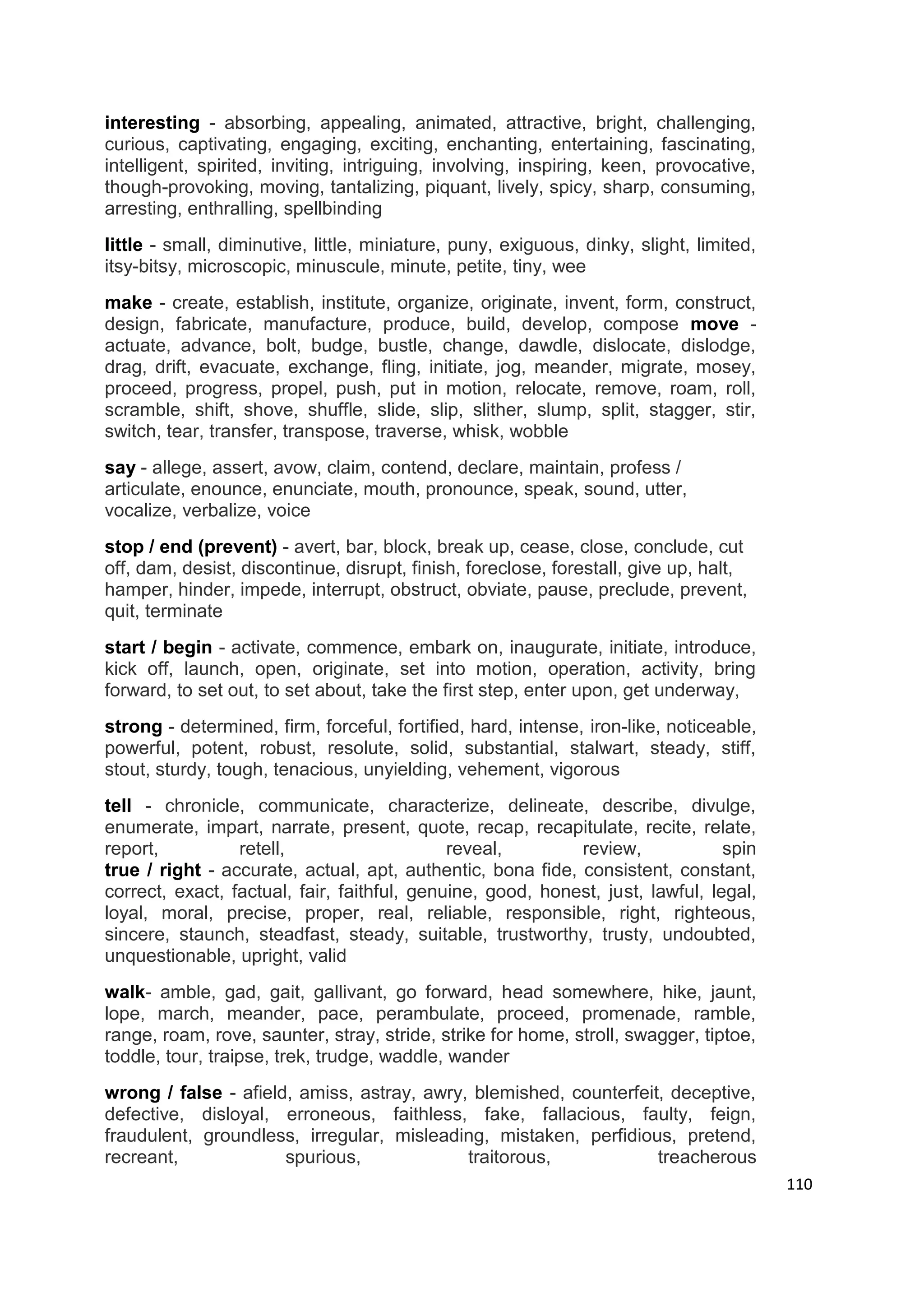 interesting - absorbing, appealing, animated, attractive, bright, challenging,
curious, captivating, engaging, exciting, enchanting, entertaining, fascinating,
intelligent, spirited, inviting, intriguing, involving, inspiring, keen, provocative,
though-provoking, moving, tantalizing, piquant, lively, spicy, sharp, consuming,
arresting, enthralling, spellbinding
little - small, diminutive, little, miniature, puny, exiguous, dinky, slight, limited,
itsy-bitsy, microscopic, minuscule, minute, petite, tiny, wee
make - create, establish, institute, organize, originate, invent, form, construct,
design, fabricate, manufacture, produce, build, develop, compose move -
actuate, advance, bolt, budge, bustle, change, dawdle, dislocate, dislodge,
drag, drift, evacuate, exchange, fling, initiate, jog, meander, migrate, mosey,
proceed, progress, propel, push, put in motion, relocate, remove, roam, roll,
scramble, shift, shove, shuffle, slide, slip, slither, slump, split, stagger, stir,
switch, tear, transfer, transpose, traverse, whisk, wobble
say - allege, assert, avow, claim, contend, declare, maintain, profess /
articulate, enounce, enunciate, mouth, pronounce, speak, sound, utter,
vocalize, verbalize, voice
stop / end (prevent) - avert, bar, block, break up, cease, close, conclude, cut
off, dam, desist, discontinue, disrupt, finish, foreclose, forestall, give up, halt,
hamper, hinder, impede, interrupt, obstruct, obviate, pause, preclude, prevent,
quit, terminate
start / begin - activate, commence, embark on, inaugurate, initiate, introduce,
kick off, launch, open, originate, set into motion, operation, activity, bring
forward, to set out, to set about, take the first step, enter upon, get underway,
strong - determined, firm, forceful, fortified, hard, intense, iron-like, noticeable,
powerful, potent, robust, resolute, solid, substantial, stalwart, steady, stiff,
stout, sturdy, tough, tenacious, unyielding, vehement, vigorous
tell - chronicle, communicate, characterize, delineate, describe, divulge,
enumerate, impart, narrate, present, quote, recap, recapitulate, recite, relate,
report,          retell,                     reveal,        review,             spin
true / right - accurate, actual, apt, authentic, bona fide, consistent, constant,
correct, exact, factual, fair, faithful, genuine, good, honest, just, lawful, legal,
loyal, moral, precise, proper, real, reliable, responsible, right, righteous,
sincere, staunch, steadfast, steady, suitable, trustworthy, trusty, undoubted,
unquestionable, upright, valid
walk- amble, gad, gait, gallivant, go forward, head somewhere, hike, jaunt,
lope, march, meander, pace, perambulate, proceed, promenade, ramble,
range, roam, rove, saunter, stray, stride, strike for home, stroll, swagger, tiptoe,
toddle, tour, traipse, trek, trudge, waddle, wander
wrong / false - afield, amiss, astray, awry, blemished, counterfeit, deceptive,
defective, disloyal, erroneous, faithless, fake, fallacious, faulty, feign,
fraudulent, groundless, irregular, misleading, mistaken, perfidious, pretend,
recreant,             spurious,             traitorous,            treacherous
                                                                                         110
 