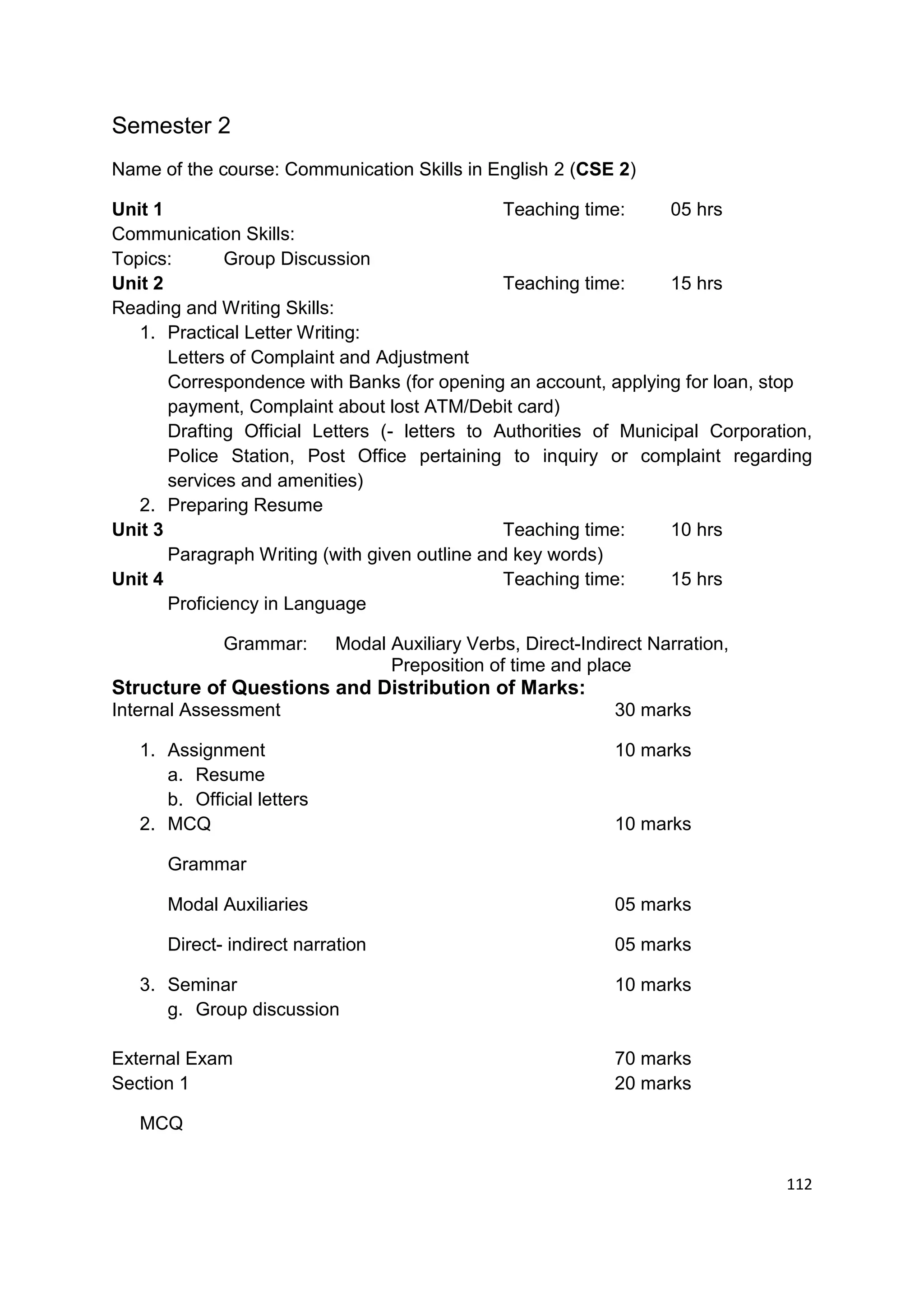 Semester 2
Name of the course: Communication Skills in English 2 (CSE 2)

Unit 1                                          Teaching time:     05 hrs
Communication Skills:
Topics:       Group Discussion
Unit 2                                          Teaching time:     15 hrs
Reading and Writing Skills:
   1. Practical Letter Writing:
       Letters of Complaint and Adjustment
       Correspondence with Banks (for opening an account, applying for loan, stop
       payment, Complaint about lost ATM/Debit card)
       Drafting Official Letters (- letters to Authorities of Municipal Corporation,
       Police Station, Post Office pertaining to inquiry or complaint regarding
       services and amenities)
   2. Preparing Resume
Unit 3                                          Teaching time:     10 hrs
       Paragraph Writing (with given outline and key words)
Unit 4                                          Teaching time:     15 hrs
       Proficiency in Language

             Grammar:       Modal Auxiliary Verbs, Direct-Indirect Narration,
                                  Preposition of time and place
Structure of Questions and Distribution of Marks:
Internal Assessment                                           30 marks

   1. Assignment                                              10 marks
      a. Resume
      b. Official letters
   2. MCQ                                                     10 marks

      Grammar

      Modal Auxiliaries                                       05 marks

      Direct- indirect narration                              05 marks

   3. Seminar                                                 10 marks
      g. Group discussion

External Exam                                                 70 marks
Section 1                                                     20 marks

   MCQ


                                                                                112
 