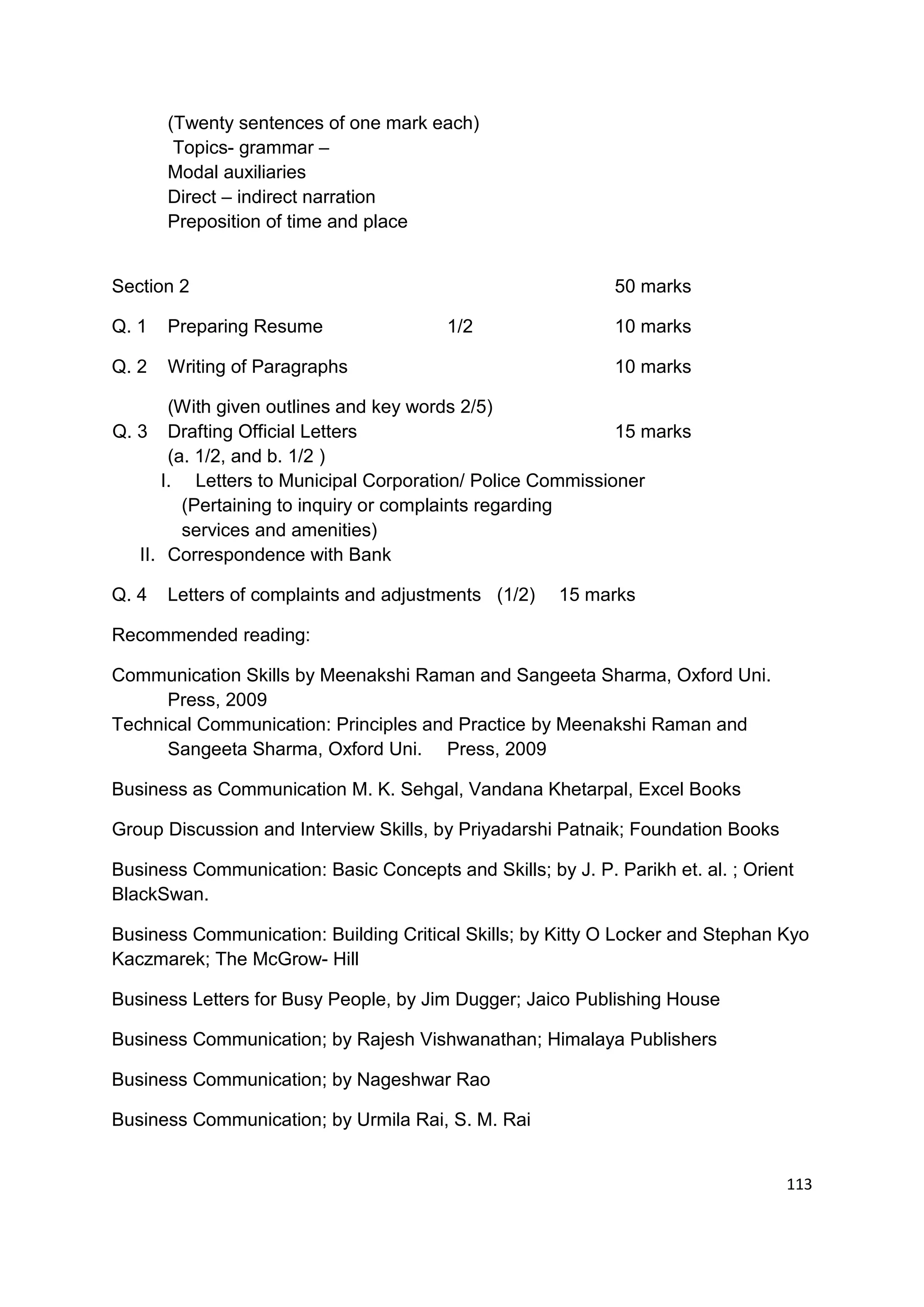 (Twenty sentences of one mark each)
        Topics- grammar –
       Modal auxiliaries
       Direct – indirect narration
       Preposition of time and place


Section 2                                                    50 marks

Q. 1   Preparing Resume                 1/2                  10 marks

Q. 2   Writing of Paragraphs                                 10 marks

       (With given outlines and key words 2/5)
Q. 3 Drafting Official Letters                             15 marks
       (a. 1/2, and b. 1/2 )
      I. Letters to Municipal Corporation/ Police Commissioner
         (Pertaining to inquiry or complaints regarding
         services and amenities)
   II. Correspondence with Bank

Q. 4   Letters of complaints and adjustments (1/2)    15 marks

Recommended reading:

Communication Skills by Meenakshi Raman and Sangeeta Sharma, Oxford Uni.
      Press, 2009
Technical Communication: Principles and Practice by Meenakshi Raman and
      Sangeeta Sharma, Oxford Uni. Press, 2009

Business as Communication M. K. Sehgal, Vandana Khetarpal, Excel Books

Group Discussion and Interview Skills, by Priyadarshi Patnaik; Foundation Books

Business Communication: Basic Concepts and Skills; by J. P. Parikh et. al. ; Orient
BlackSwan.

Business Communication: Building Critical Skills; by Kitty O Locker and Stephan Kyo
Kaczmarek; The McGrow- Hill

Business Letters for Busy People, by Jim Dugger; Jaico Publishing House

Business Communication; by Rajesh Vishwanathan; Himalaya Publishers

Business Communication; by Nageshwar Rao

Business Communication; by Urmila Rai, S. M. Rai


                                                                                  113
 