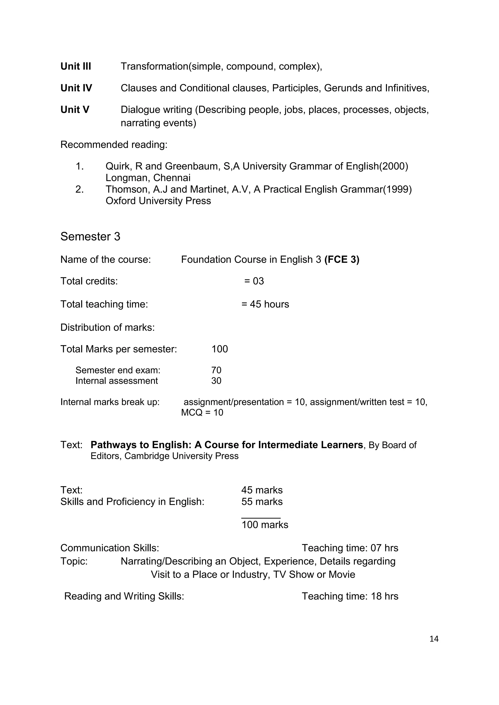 Unit III         Transformation(simple, compound, complex),

Unit IV          Clauses and Conditional clauses, Participles, Gerunds and Infinitives,

Unit V           Dialogue writing (Describing people, jobs, places, processes, objects,
                 narrating events)

Recommended reading:

   1.       Quirk, R and Greenbaum, S,A University Grammar of English(2000)
            Longman, Chennai
   2.       Thomson, A.J and Martinet, A.V, A Practical English Grammar(1999)
            Oxford University Press


Semester 3
Name of the course:           Foundation Course in English 3 (FCE 3)

Total credits:                                 = 03

Total teaching time:                           = 45 hours

Distribution of marks:

Total Marks per semester:            100

   Semester end exam:                70
   Internal assessment               30

Internal marks break up:      assignment/presentation = 10, assignment/written test = 10,
                              MCQ = 10


Text: Pathways to English: A Course for Intermediate Learners, By Board of
         Editors, Cambridge University Press


Text:                                          45 marks
Skills and Proficiency in English:             55 marks
                                               _______
                                               100 marks

Communication Skills:                                 Teaching time: 07 hrs
Topic:     Narrating/Describing an Object, Experience, Details regarding
                   Visit to a Place or Industry, TV Show or Movie

Reading and Writing Skills:                                 Teaching time: 18 hrs



                                                                                            14
 