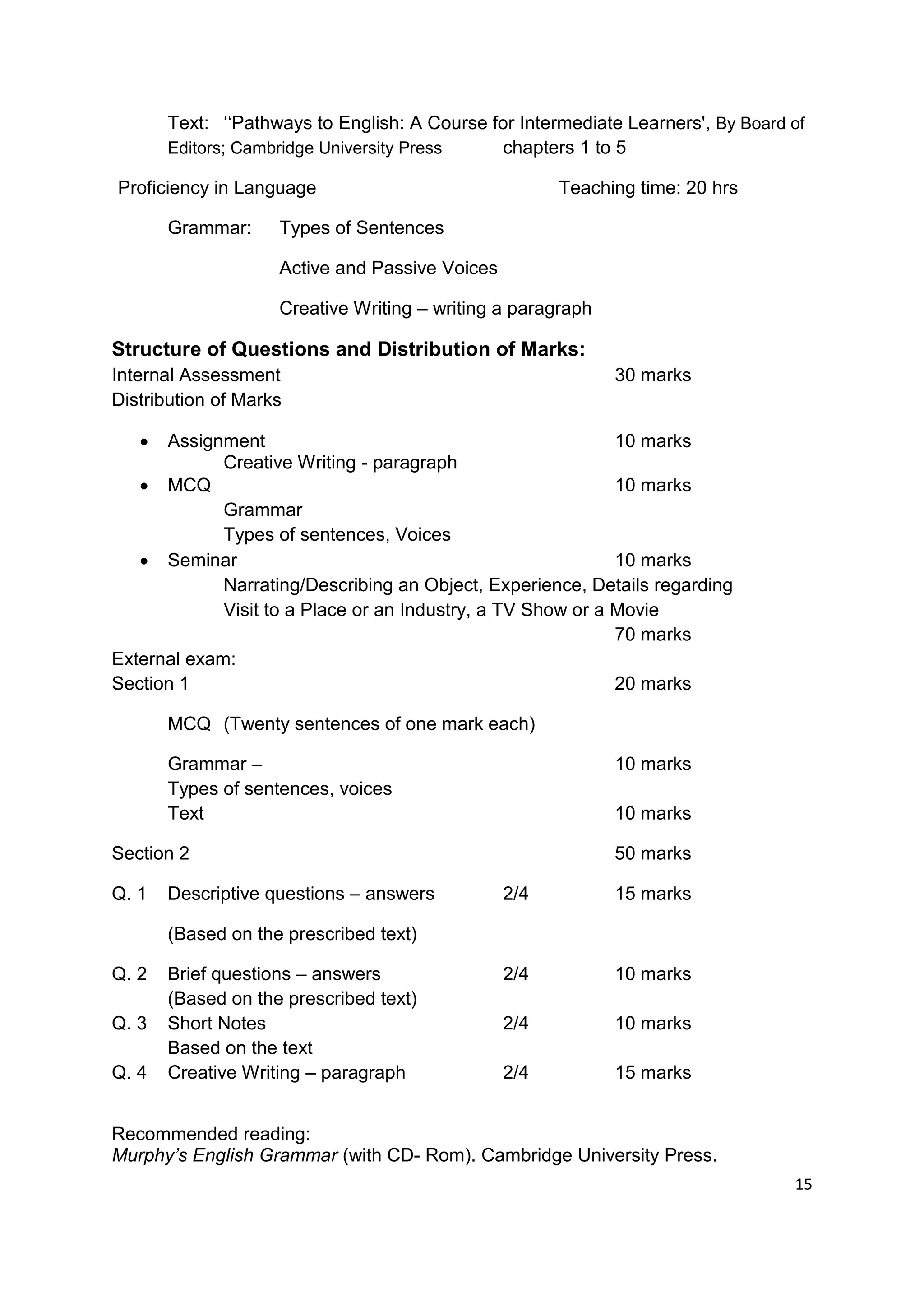 Text: „„Pathways to English: A Course for Intermediate Learners', By Board of
       Editors; Cambridge University Press    chapters 1 to 5

Proficiency in Language                               Teaching time: 20 hrs

       Grammar:     Types of Sentences

                    Active and Passive Voices

                    Creative Writing – writing a paragraph

Structure of Questions and Distribution of Marks:
Internal Assessment                                          30 marks
Distribution of Marks

     Assignment                                             10 marks
             Creative Writing - paragraph
    MCQ                                                     10 marks
             Grammar
             Types of sentences, Voices
    Seminar                                                 10 marks
             Narrating/Describing an Object, Experience, Details regarding
             Visit to a Place or an Industry, a TV Show or a Movie
                                                             70 marks
External exam:
Section 1                                                    20 marks

       MCQ (Twenty sentences of one mark each)

       Grammar –                                             10 marks
       Types of sentences, voices
       Text                                                  10 marks

Section 2                                                    50 marks

Q. 1   Descriptive questions – answers          2/4          15 marks

       (Based on the prescribed text)

Q. 2   Brief questions – answers                2/4          10 marks
       (Based on the prescribed text)
Q. 3   Short Notes                              2/4          10 marks
       Based on the text
Q. 4   Creative Writing – paragraph             2/4          15 marks


Recommended reading:
Murphy’s English Grammar (with CD- Rom). Cambridge University Press.
                                                                                  15
 
