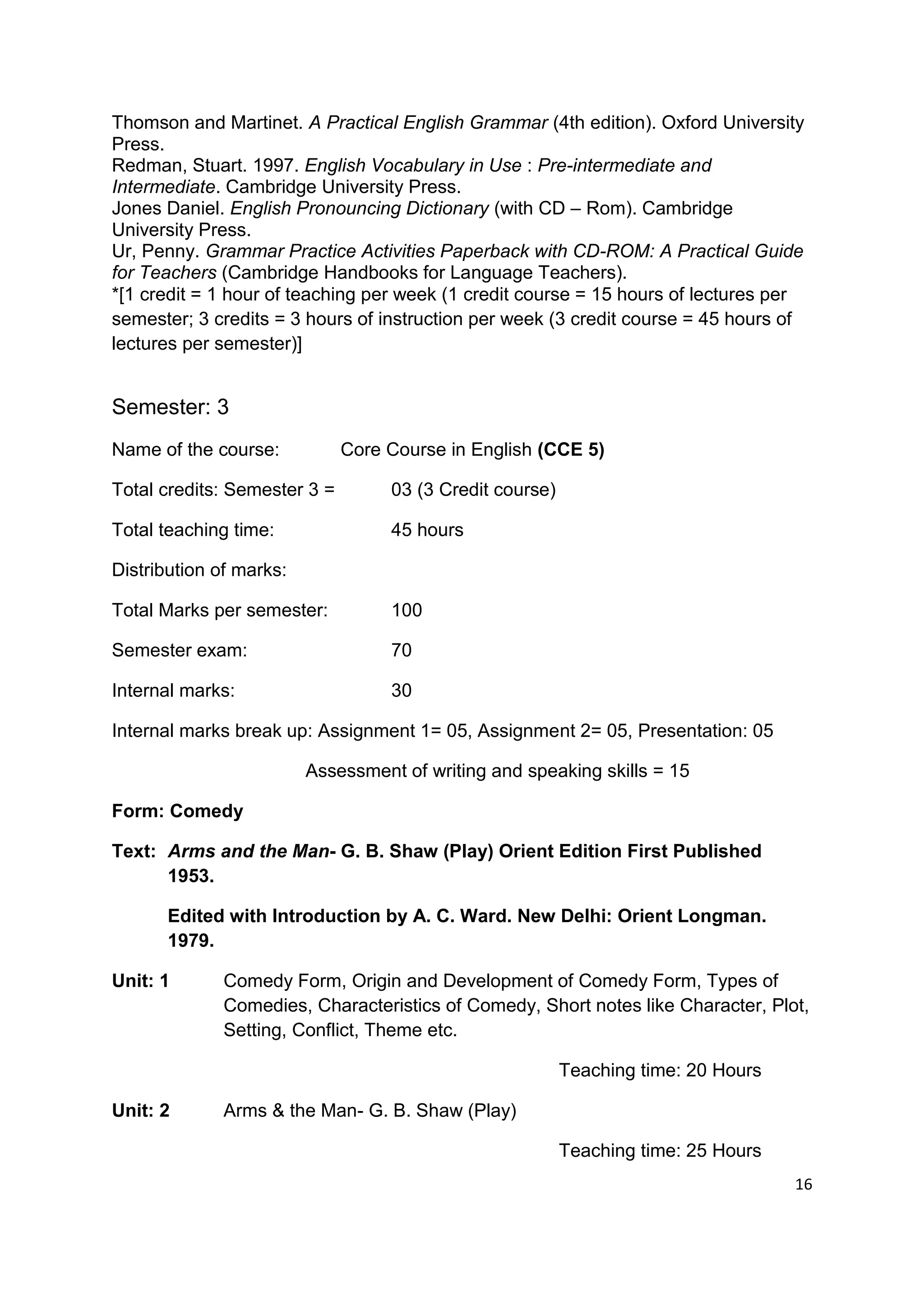 Thomson and Martinet. A Practical English Grammar (4th edition). Oxford University
Press.
Redman, Stuart. 1997. English Vocabulary in Use : Pre-intermediate and
Intermediate. Cambridge University Press.
Jones Daniel. English Pronouncing Dictionary (with CD – Rom). Cambridge
University Press.
Ur, Penny. Grammar Practice Activities Paperback with CD-ROM: A Practical Guide
for Teachers (Cambridge Handbooks for Language Teachers).
*[1 credit = 1 hour of teaching per week (1 credit course = 15 hours of lectures per
semester; 3 credits = 3 hours of instruction per week (3 credit course = 45 hours of
lectures per semester)]


Semester: 3
Name of the course:           Core Course in English (CCE 5)

Total credits: Semester 3 =        03 (3 Credit course)

Total teaching time:               45 hours

Distribution of marks:

Total Marks per semester:          100

Semester exam:                     70

Internal marks:                    30

Internal marks break up: Assignment 1= 05, Assignment 2= 05, Presentation: 05

                         Assessment of writing and speaking skills = 15

Form: Comedy

Text: Arms and the Man- G. B. Shaw (Play) Orient Edition First Published
      1953.

       Edited with Introduction by A. C. Ward. New Delhi: Orient Longman.
       1979.

Unit: 1       Comedy Form, Origin and Development of Comedy Form, Types of
              Comedies, Characteristics of Comedy, Short notes like Character, Plot,
              Setting, Conflict, Theme etc.

                                                          Teaching time: 20 Hours

Unit: 2       Arms & the Man- G. B. Shaw (Play)

                                                          Teaching time: 25 Hours
                                                                                    16
 