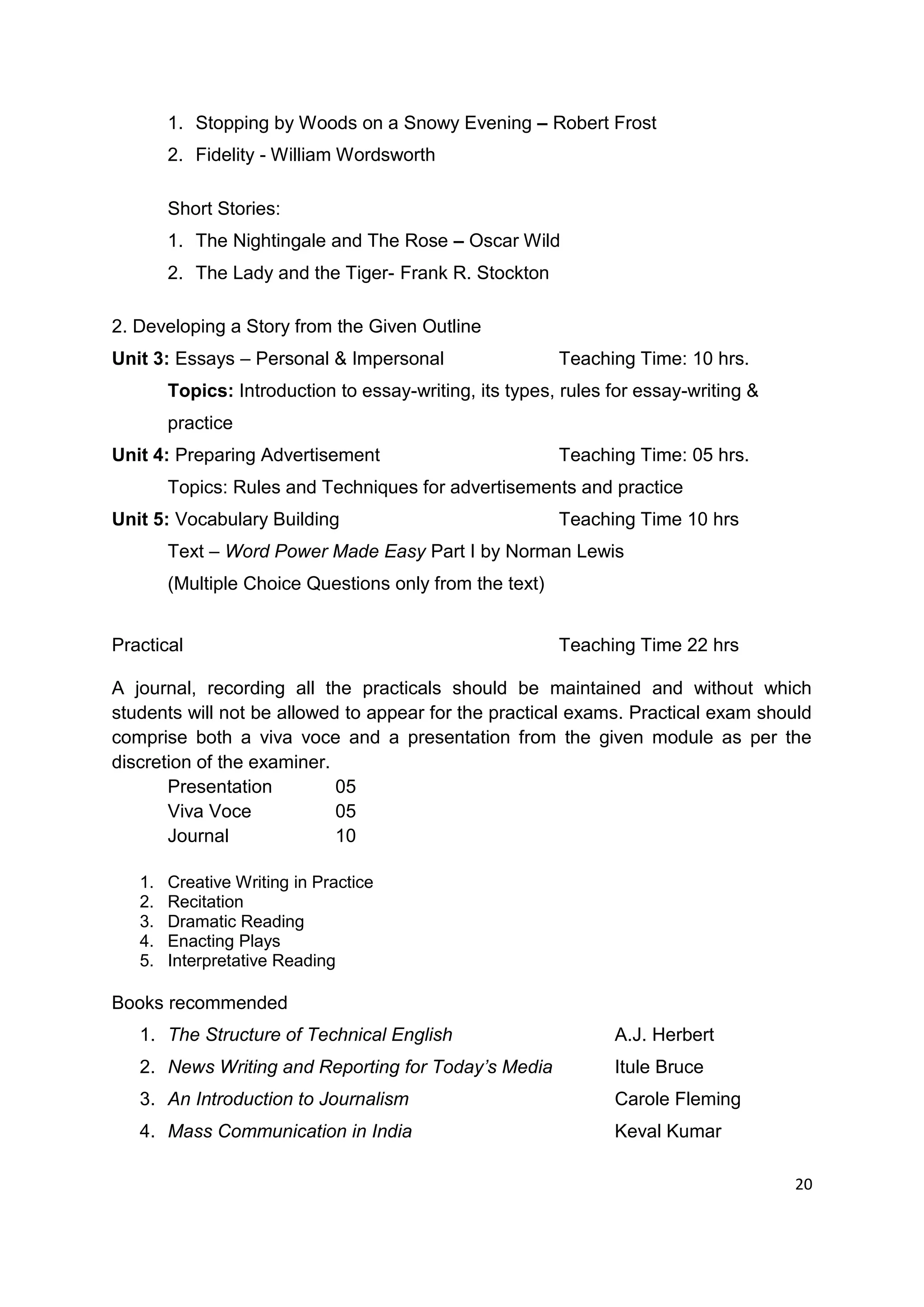 1. Stopping by Woods on a Snowy Evening – Robert Frost
        2. Fidelity - William Wordsworth

        Short Stories:
        1. The Nightingale and The Rose – Oscar Wild
        2. The Lady and the Tiger- Frank R. Stockton

2. Developing a Story from the Given Outline
Unit 3: Essays – Personal & Impersonal                   Teaching Time: 10 hrs.
        Topics: Introduction to essay-writing, its types, rules for essay-writing &
        practice
Unit 4: Preparing Advertisement                          Teaching Time: 05 hrs.
        Topics: Rules and Techniques for advertisements and practice
Unit 5: Vocabulary Building                              Teaching Time 10 hrs
        Text – Word Power Made Easy Part I by Norman Lewis
        (Multiple Choice Questions only from the text)


Practical                                                Teaching Time 22 hrs

A journal, recording all the practicals should be maintained and without which
students will not be allowed to appear for the practical exams. Practical exam should
comprise both a viva voce and a presentation from the given module as per the
discretion of the examiner.
       Presentation         05
       Viva Voce            05
       Journal              10

   1.   Creative Writing in Practice
   2.   Recitation
   3.   Dramatic Reading
   4.   Enacting Plays
   5.   Interpretative Reading

Books recommended
   1. The Structure of Technical English                        A.J. Herbert
   2. News Writing and Reporting for Today’s Media              Itule Bruce
   3. An Introduction to Journalism                             Carole Fleming
   4. Mass Communication in India                               Keval Kumar

                                                                                      20
 