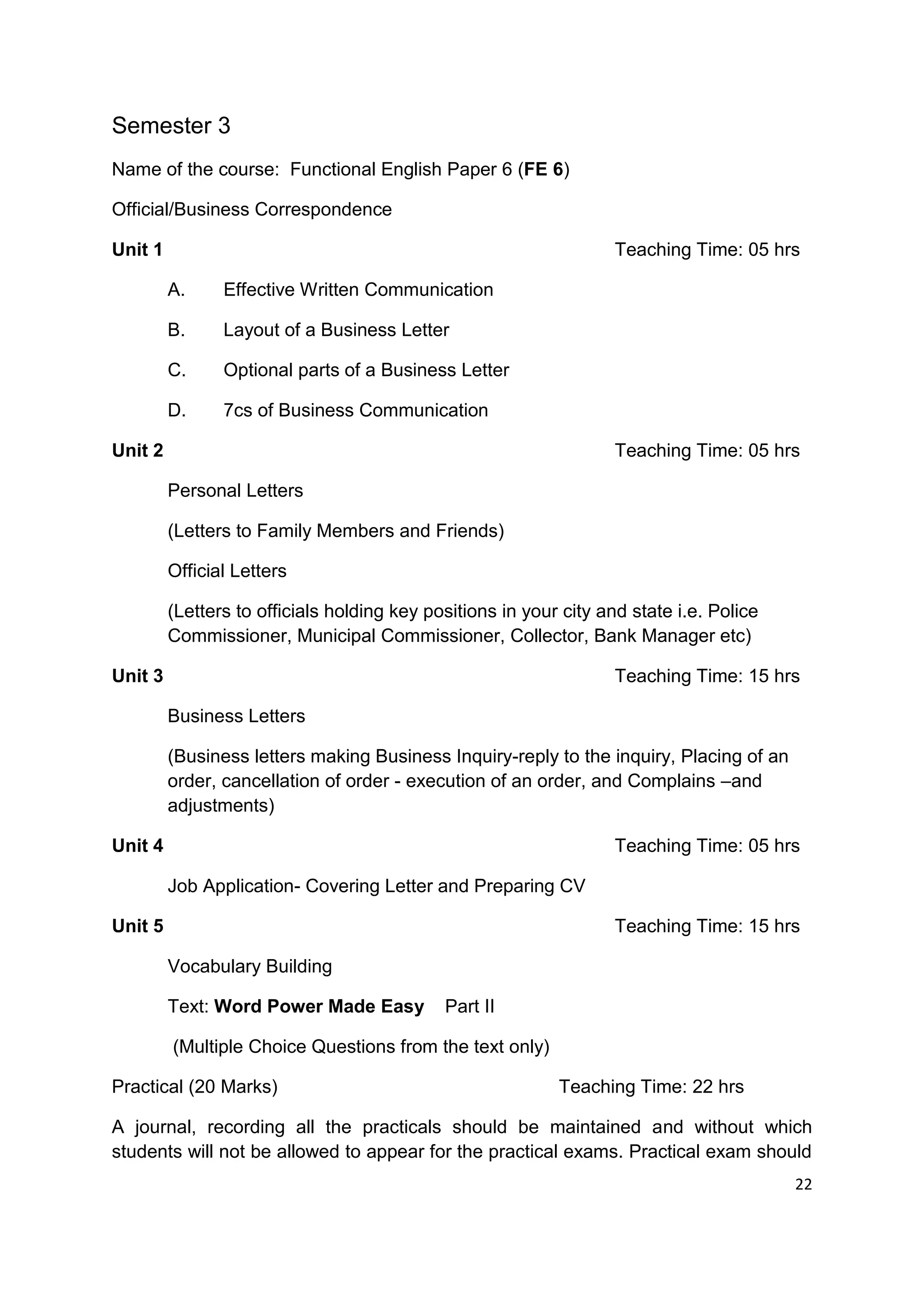 Semester 3
Name of the course: Functional English Paper 6 (FE 6)

Official/Business Correspondence

Unit 1                                                              Teaching Time: 05 hrs

         A.     Effective Written Communication

         B.     Layout of a Business Letter

         C.     Optional parts of a Business Letter

         D.     7cs of Business Communication

Unit 2                                                              Teaching Time: 05 hrs

         Personal Letters

         (Letters to Family Members and Friends)

         Official Letters

         (Letters to officials holding key positions in your city and state i.e. Police
         Commissioner, Municipal Commissioner, Collector, Bank Manager etc)

Unit 3                                                              Teaching Time: 15 hrs

         Business Letters

         (Business letters making Business Inquiry-reply to the inquiry, Placing of an
         order, cancellation of order - execution of an order, and Complains –and
         adjustments)

Unit 4                                                              Teaching Time: 05 hrs

         Job Application- Covering Letter and Preparing CV

Unit 5                                                              Teaching Time: 15 hrs

         Vocabulary Building

         Text: Word Power Made Easy          Part II

         (Multiple Choice Questions from the text only)

Practical (20 Marks)                                        Teaching Time: 22 hrs

A journal, recording all the practicals should be maintained and without which
students will not be allowed to appear for the practical exams. Practical exam should
                                                                                          22
 