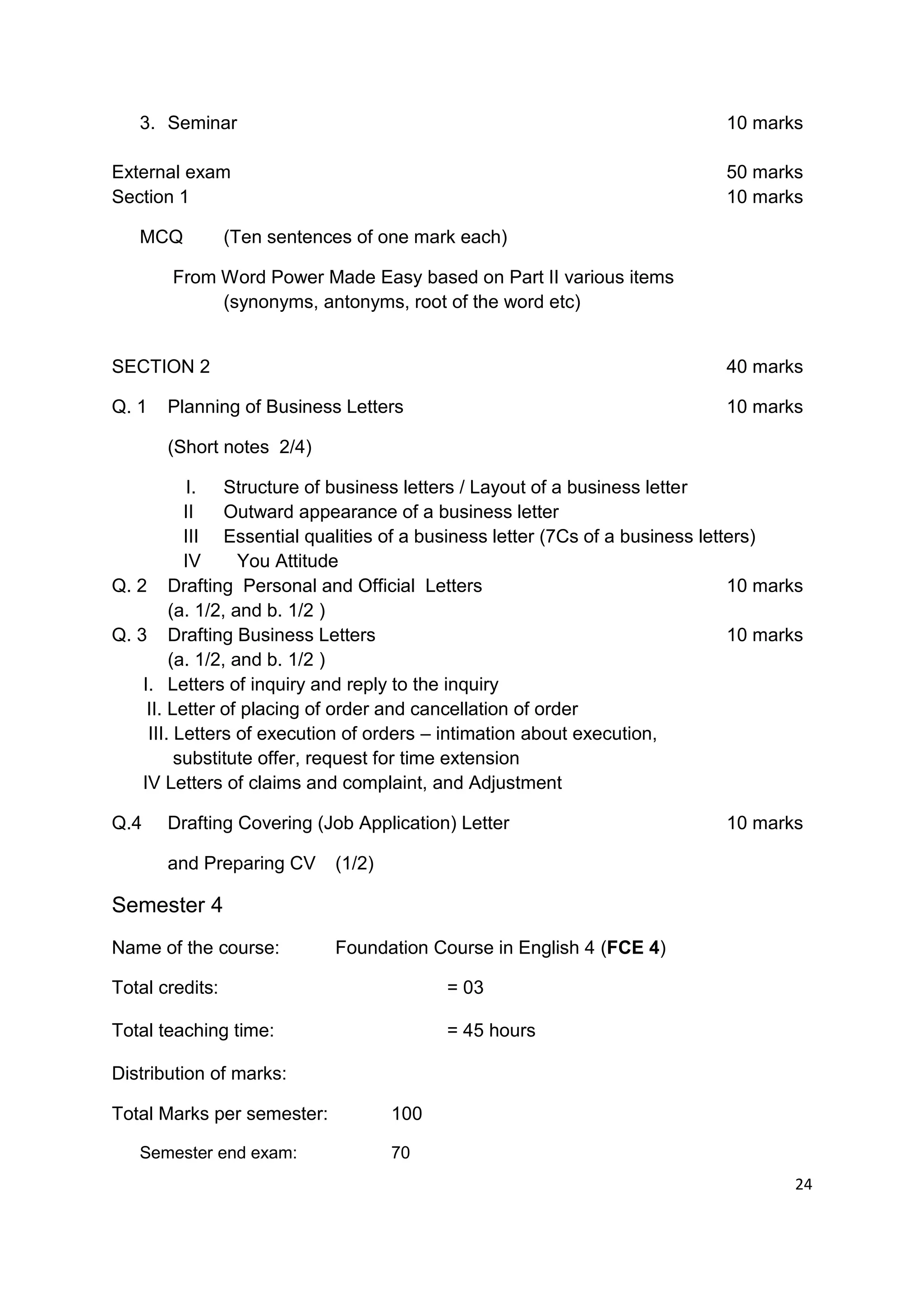 3. Seminar                                                                10 marks

External exam                                                                50 marks
Section 1                                                                    10 marks

   MCQ           (Ten sentences of one mark each)

        From Word Power Made Easy based on Part II various items
             (synonyms, antonyms, root of the word etc)


SECTION 2                                                                    40 marks

Q. 1   Planning of Business Letters                                          10 marks

       (Short notes 2/4)

           I. Structure of business letters / Layout of a business letter
           II    Outward appearance of a business letter
           III Essential qualities of a business letter (7Cs of a business letters)
           IV      You Attitude
Q. 2 Drafting Personal and Official Letters                                    10 marks
         (a. 1/2, and b. 1/2 )
Q. 3 Drafting Business Letters                                                 10 marks
         (a. 1/2, and b. 1/2 )
    I. Letters of inquiry and reply to the inquiry
     II. Letter of placing of order and cancellation of order
     III. Letters of execution of orders – intimation about execution,
          substitute offer, request for time extension
    IV Letters of claims and complaint, and Adjustment

Q.4    Drafting Covering (Job Application) Letter                            10 marks

       and Preparing CV      (1/2)

Semester 4
Name of the course:          Foundation Course in English 4 (FCE 4)

Total credits:                             = 03

Total teaching time:                       = 45 hours

Distribution of marks:

Total Marks per semester:            100

   Semester end exam:                70
                                                                                     24
 