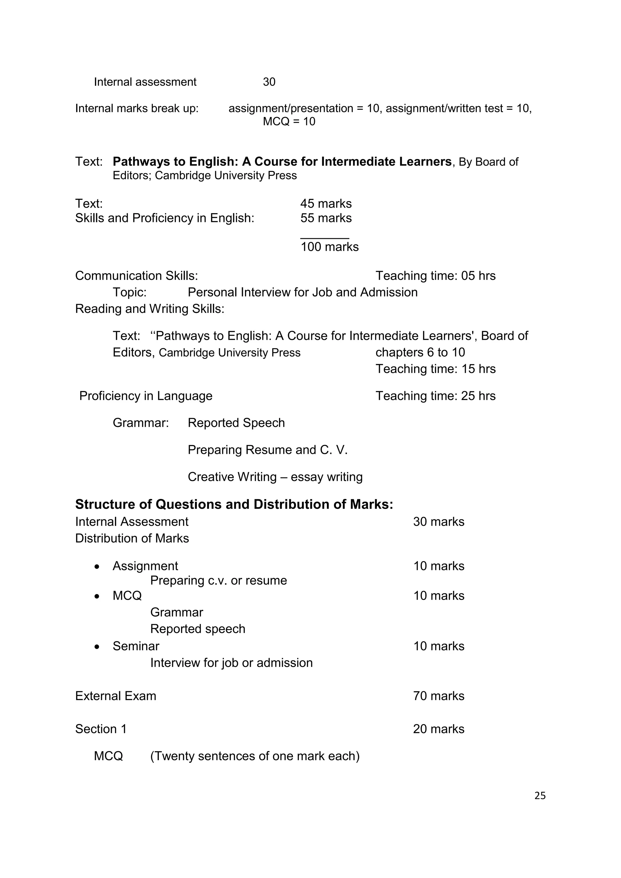 Internal assessment               30

Internal marks break up:     assignment/presentation = 10, assignment/written test = 10,
                                   MCQ = 10


Text: Pathways to English: A Course for Intermediate Learners, By Board of
       Editors; Cambridge University Press

Text:                                        45 marks
Skills and Proficiency in English:           55 marks
                                             _______
                                             100 marks

Communication Skills:                               Teaching time: 05 hrs
      Topic:       Personal Interview for Job and Admission
Reading and Writing Skills:

       Text: „„Pathways to English: A Course for Intermediate Learners', Board of
       Editors, Cambridge University Press            chapters 6 to 10
                                                      Teaching time: 15 hrs

Proficiency in Language                                  Teaching time: 25 hrs

       Grammar:      Reported Speech

                     Preparing Resume and C. V.

                     Creative Writing – essay writing

Structure of Questions and Distribution of Marks:
Internal Assessment                                             30 marks
Distribution of Marks

      Assignment                                               10 marks
             Preparing c.v. or resume
      MCQ                                                      10 marks
             Grammar
             Reported speech
      Seminar                                                  10 marks
             Interview for job or admission

External Exam                                                   70 marks

Section 1                                                       20 marks

   MCQ        (Twenty sentences of one mark each)


                                                                                           25
 