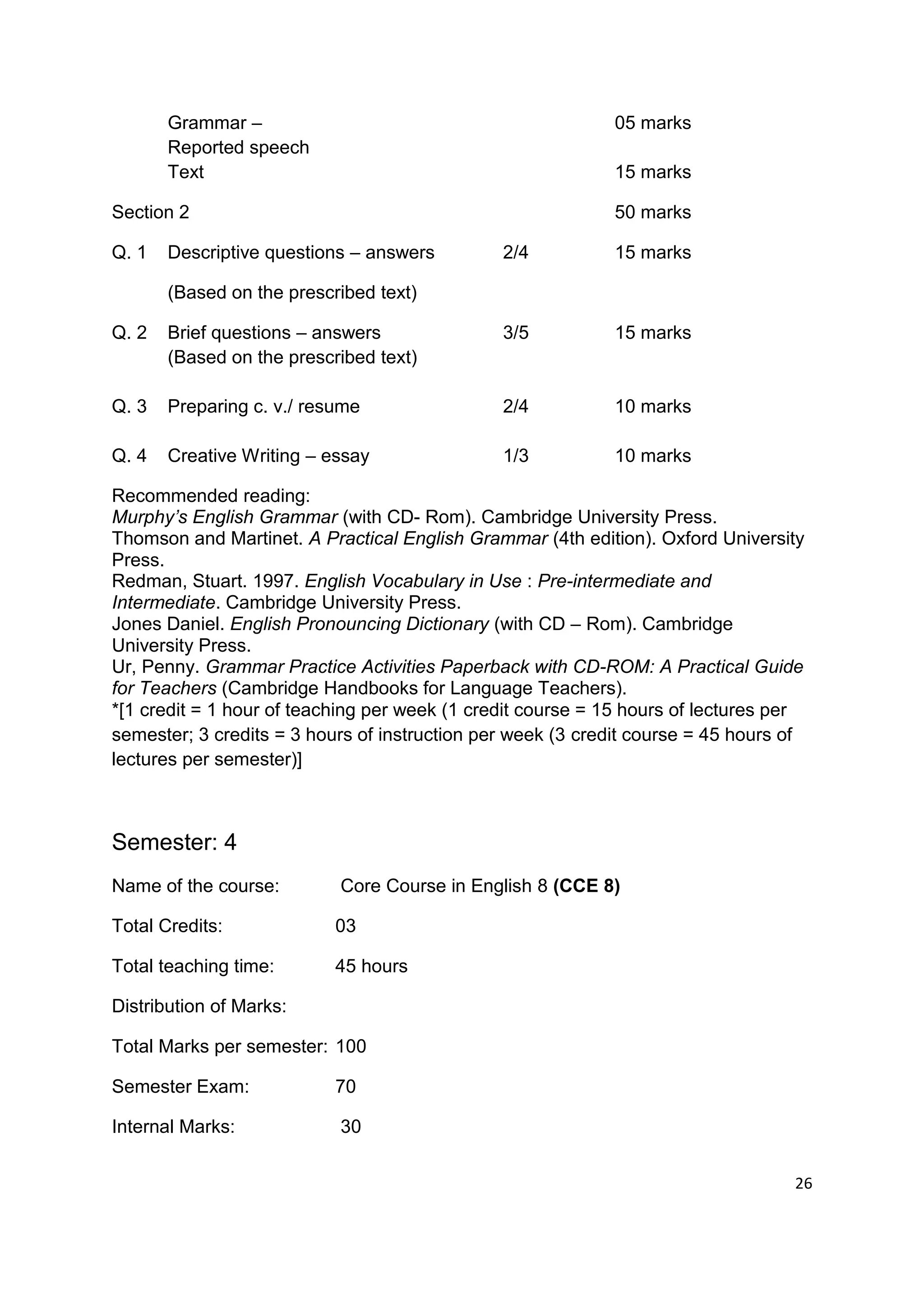 Grammar –                                            05 marks
       Reported speech
       Text                                                 15 marks

Section 2                                                   50 marks

Q. 1   Descriptive questions – answers         2/4          15 marks

       (Based on the prescribed text)

Q. 2   Brief questions – answers               3/5          15 marks
       (Based on the prescribed text)

Q. 3   Preparing c. v./ resume                 2/4          10 marks

Q. 4   Creative Writing – essay                1/3          10 marks

Recommended reading:
Murphy’s English Grammar (with CD- Rom). Cambridge University Press.
Thomson and Martinet. A Practical English Grammar (4th edition). Oxford University
Press.
Redman, Stuart. 1997. English Vocabulary in Use : Pre-intermediate and
Intermediate. Cambridge University Press.
Jones Daniel. English Pronouncing Dictionary (with CD – Rom). Cambridge
University Press.
Ur, Penny. Grammar Practice Activities Paperback with CD-ROM: A Practical Guide
for Teachers (Cambridge Handbooks for Language Teachers).
*[1 credit = 1 hour of teaching per week (1 credit course = 15 hours of lectures per
semester; 3 credits = 3 hours of instruction per week (3 credit course = 45 hours of
lectures per semester)]



Semester: 4
Name of the course:        Core Course in English 8 (CCE 8)

Total Credits:             03

Total teaching time:       45 hours

Distribution of Marks:

Total Marks per semester: 100

Semester Exam:             70

Internal Marks:            30


                                                                                  26
 