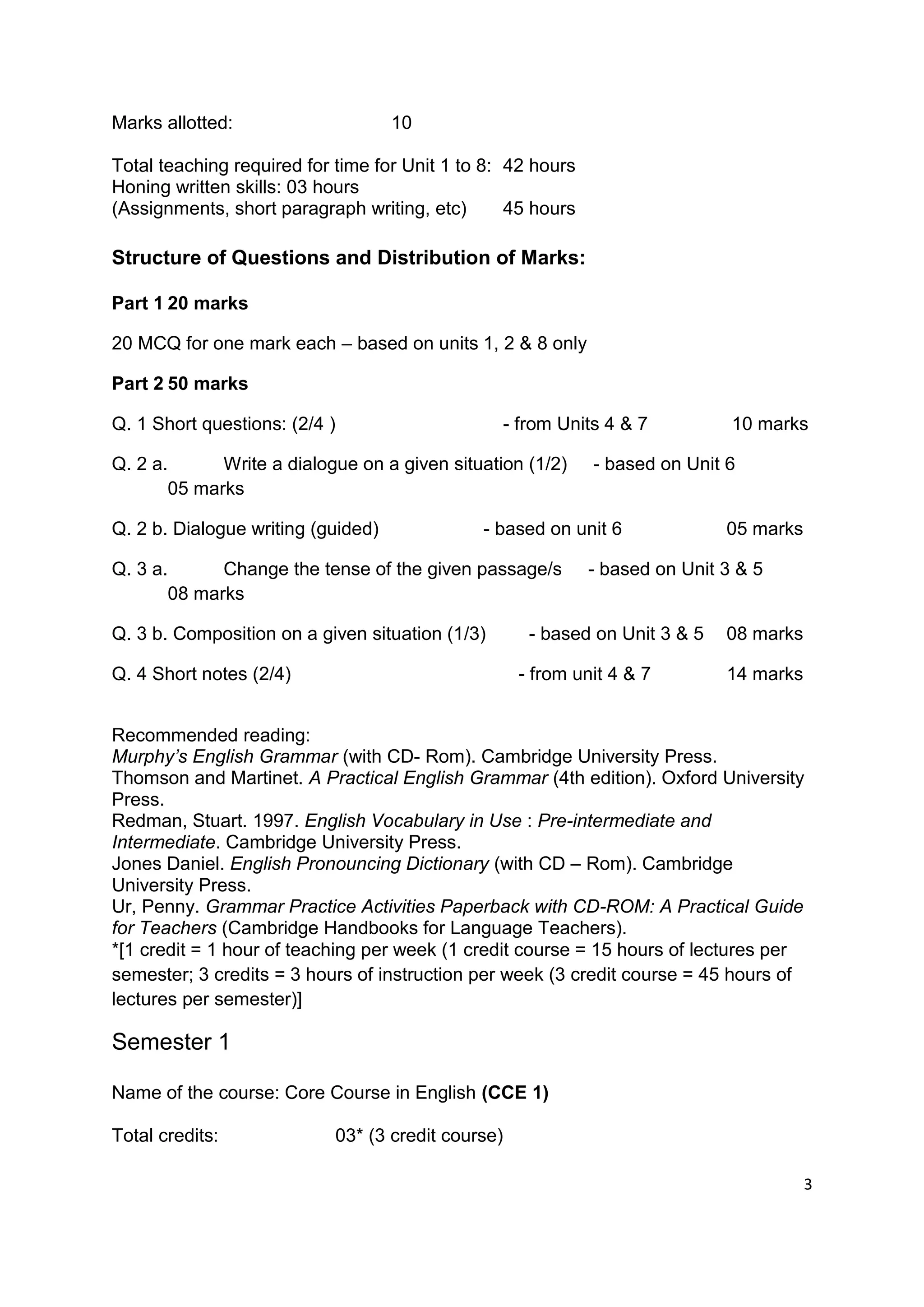 Marks allotted:                     10

Total teaching required for time for Unit 1 to 8: 42 hours
Honing written skills: 03 hours
(Assignments, short paragraph writing, etc)       45 hours

Structure of Questions and Distribution of Marks:

Part 1 20 marks

20 MCQ for one mark each – based on units 1, 2 & 8 only

Part 2 50 marks

Q. 1 Short questions: (2/4 )                     - from Units 4 & 7           10 marks

Q. 2 a.      Write a dialogue on a given situation (1/2)     - based on Unit 6
       05 marks

Q. 2 b. Dialogue writing (guided)             - based on unit 6              05 marks

Q. 3 a.      Change the tense of the given passage/s         - based on Unit 3 & 5
       08 marks

Q. 3 b. Composition on a given situation (1/3)      - based on Unit 3 & 5    08 marks

Q. 4 Short notes (2/4)                             - from unit 4 & 7         14 marks


Recommended reading:
Murphy’s English Grammar (with CD- Rom). Cambridge University Press.
Thomson and Martinet. A Practical English Grammar (4th edition). Oxford University
Press.
Redman, Stuart. 1997. English Vocabulary in Use : Pre-intermediate and
Intermediate. Cambridge University Press.
Jones Daniel. English Pronouncing Dictionary (with CD – Rom). Cambridge
University Press.
Ur, Penny. Grammar Practice Activities Paperback with CD-ROM: A Practical Guide
for Teachers (Cambridge Handbooks for Language Teachers).
*[1 credit = 1 hour of teaching per week (1 credit course = 15 hours of lectures per
semester; 3 credits = 3 hours of instruction per week (3 credit course = 45 hours of
lectures per semester)]

Semester 1

Name of the course: Core Course in English (CCE 1)

Total credits:             03* (3 credit course)

                                                                                        3
 