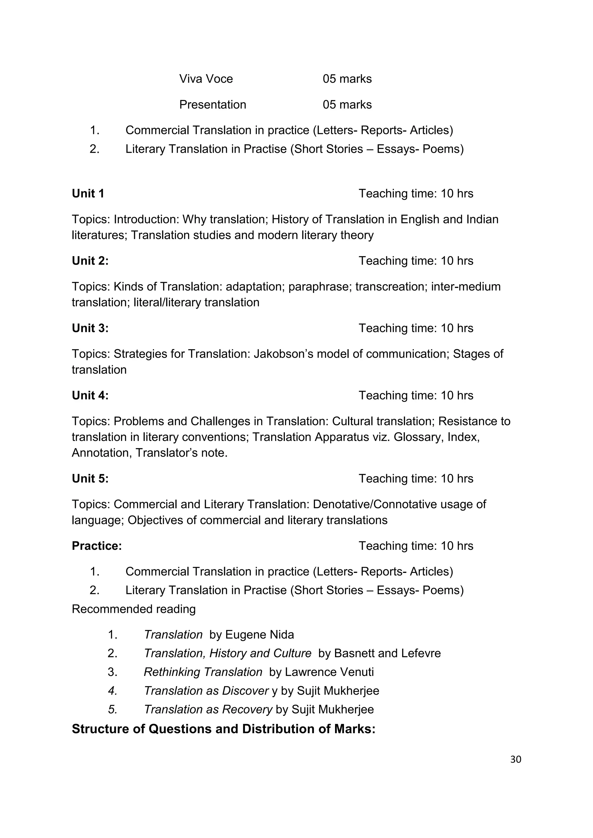 Viva Voce                  05 marks

                        Presentation               05 marks

   1.         Commercial Translation in practice (Letters- Reports- Articles)
   2.         Literary Translation in Practise (Short Stories – Essays- Poems)


Unit 1                                                    Teaching time: 10 hrs

Topics: Introduction: Why translation; History of Translation in English and Indian
literatures; Translation studies and modern literary theory

Unit 2:                                                   Teaching time: 10 hrs

Topics: Kinds of Translation: adaptation; paraphrase; transcreation; inter-medium
translation; literal/literary translation

Unit 3:                                                   Teaching time: 10 hrs

Topics: Strategies for Translation: Jakobson‟s model of communication; Stages of
translation

Unit 4:                                                   Teaching time: 10 hrs

Topics: Problems and Challenges in Translation: Cultural translation; Resistance to
translation in literary conventions; Translation Apparatus viz. Glossary, Index,
Annotation, Translator‟s note.

Unit 5:                                                   Teaching time: 10 hrs

Topics: Commercial and Literary Translation: Denotative/Connotative usage of
language; Objectives of commercial and literary translations

Practice:                                                 Teaching time: 10 hrs

   1.         Commercial Translation in practice (Letters- Reports- Articles)
   2.         Literary Translation in Practise (Short Stories – Essays- Poems)
Recommended reading

         1.      Translation by Eugene Nida
         2.      Translation, History and Culture by Basnett and Lefevre
         3.      Rethinking Translation by Lawrence Venuti
         4.      Translation as Discover y by Sujit Mukherjee
         5.      Translation as Recovery by Sujit Mukherjee
Structure of Questions and Distribution of Marks:

                                                                                      30
 