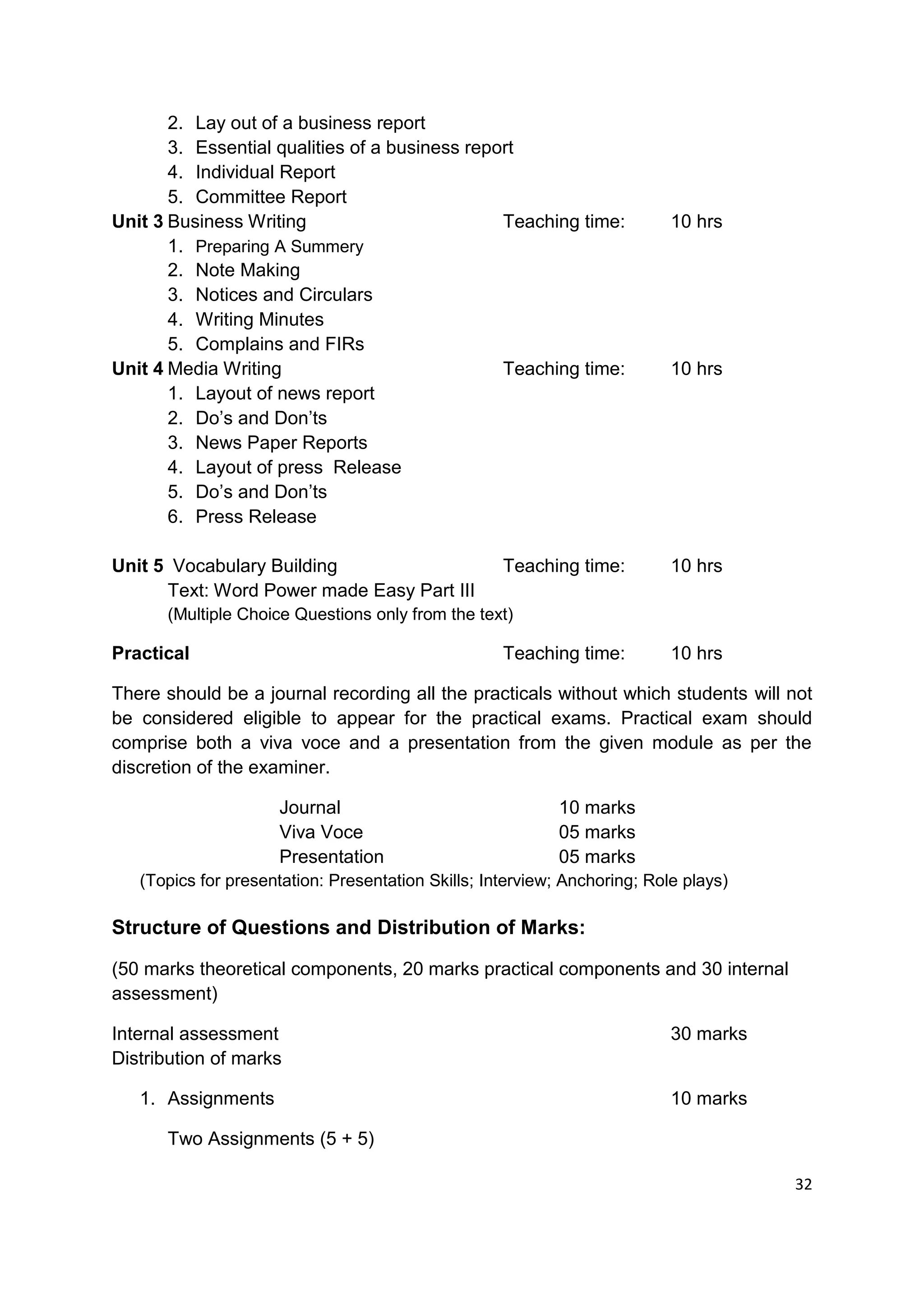 2. Lay out of a business report
       3. Essential qualities of a business report
       4. Individual Report
       5. Committee Report
Unit 3 Business Writing                         Teaching time:             10 hrs
       1. Preparing A Summery
       2. Note Making
       3. Notices and Circulars
       4. Writing Minutes
       5. Complains and FIRs
Unit 4 Media Writing                            Teaching time:             10 hrs
       1. Layout of news report
       2. Do‟s and Don‟ts
       3. News Paper Reports
       4. Layout of press Release
       5. Do‟s and Don‟ts
       6. Press Release

Unit 5 Vocabulary Building                          Teaching time:         10 hrs
      Text: Word Power made Easy Part III
      (Multiple Choice Questions only from the text)

Practical                                           Teaching time:         10 hrs

There should be a journal recording all the practicals without which students will not
be considered eligible to appear for the practical exams. Practical exam should
comprise both a viva voce and a presentation from the given module as per the
discretion of the examiner.

                     Journal                                10 marks
                     Viva Voce                              05 marks
                     Presentation                           05 marks
   (Topics for presentation: Presentation Skills; Interview; Anchoring; Role plays)

Structure of Questions and Distribution of Marks:

(50 marks theoretical components, 20 marks practical components and 30 internal
assessment)

Internal assessment                                                        30 marks
Distribution of marks

   1. Assignments                                                          10 marks

      Two Assignments (5 + 5)

                                                                                      32
 