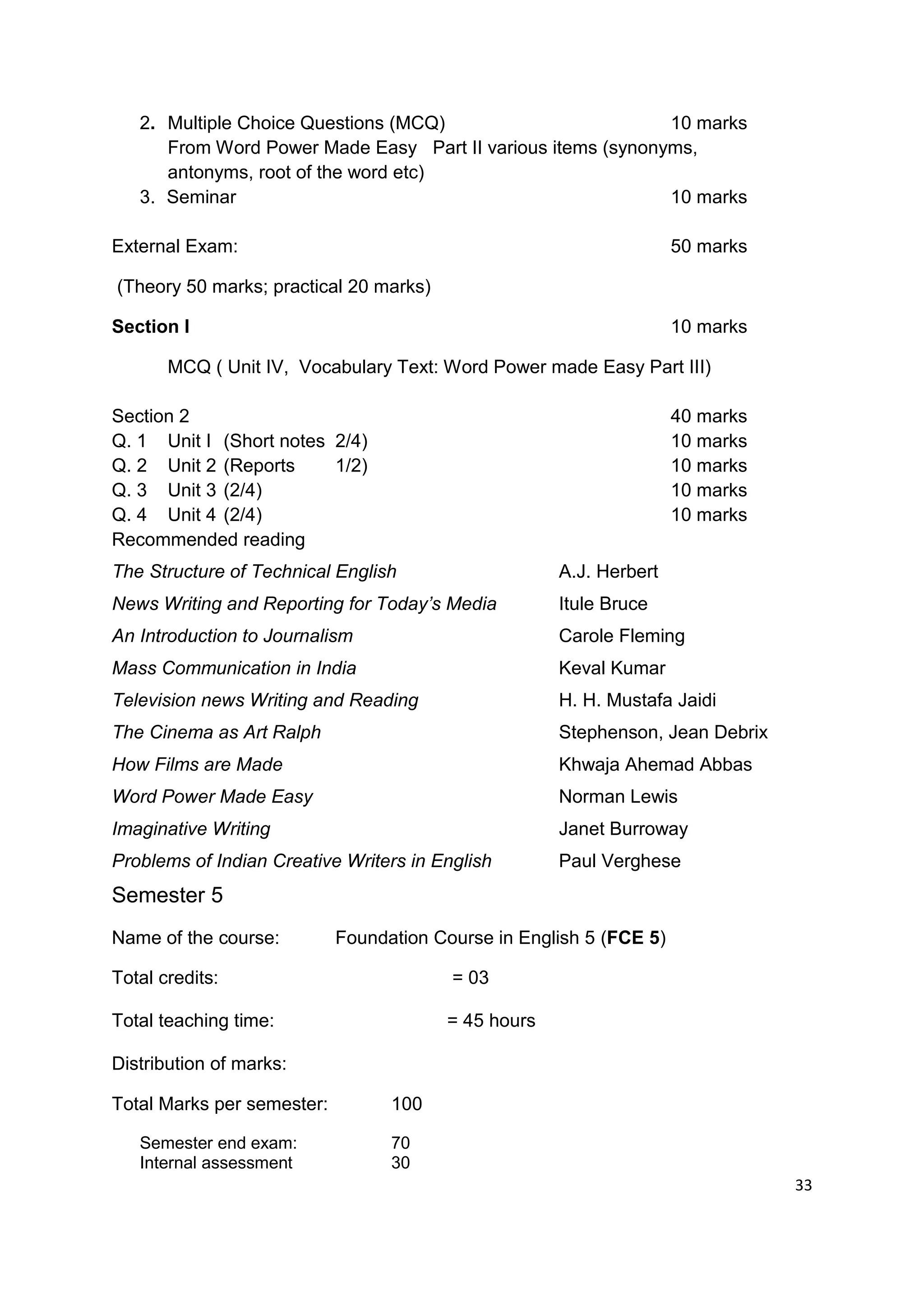 2. Multiple Choice Questions (MCQ)                        10 marks
      From Word Power Made Easy Part II various items (synonyms,
      antonyms, root of the word etc)
   3. Seminar                                                10 marks

External Exam:                                                       50 marks

(Theory 50 marks; practical 20 marks)

Section I                                                            10 marks

       MCQ ( Unit IV, Vocabulary Text: Word Power made Easy Part III)

Section 2                                                            40 marks
Q. 1 Unit I (Short notes 2/4)                                        10 marks
Q. 2 Unit 2 (Reports     1/2)                                        10 marks
Q. 3 Unit 3 (2/4)                                                    10 marks
Q. 4 Unit 4 (2/4)                                                    10 marks
Recommended reading
The Structure of Technical English                   A.J. Herbert
News Writing and Reporting for Today’s Media         Itule Bruce
An Introduction to Journalism                        Carole Fleming
Mass Communication in India                          Keval Kumar
Television news Writing and Reading                  H. H. Mustafa Jaidi
The Cinema as Art Ralph                              Stephenson, Jean Debrix
How Films are Made                                   Khwaja Ahemad Abbas
Word Power Made Easy                                 Norman Lewis
Imaginative Writing                                  Janet Burroway
Problems of Indian Creative Writers in English       Paul Verghese
Semester 5
Name of the course:         Foundation Course in English 5 (FCE 5)

Total credits:                           = 03

Total teaching time:                    = 45 hours

Distribution of marks:

Total Marks per semester:         100

   Semester end exam:             70
   Internal assessment            30
                                                                                33
 