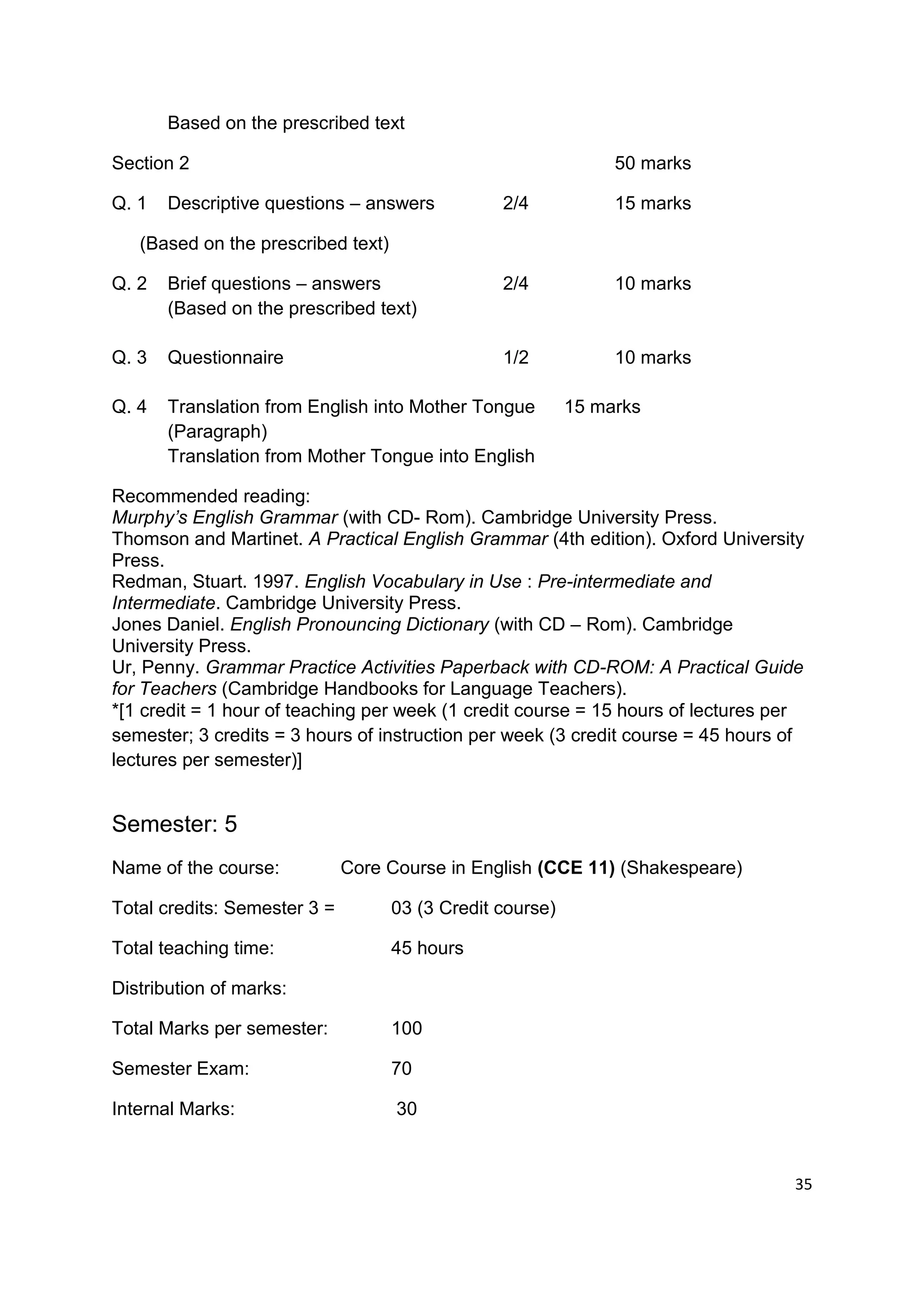 Based on the prescribed text

Section 2                                                       50 marks

Q. 1   Descriptive questions – answers           2/4            15 marks

   (Based on the prescribed text)

Q. 2   Brief questions – answers                 2/4            10 marks
       (Based on the prescribed text)

Q. 3   Questionnaire                             1/2            10 marks

Q. 4   Translation from English into Mother Tongue         15 marks
       (Paragraph)
       Translation from Mother Tongue into English

Recommended reading:
Murphy’s English Grammar (with CD- Rom). Cambridge University Press.
Thomson and Martinet. A Practical English Grammar (4th edition). Oxford University
Press.
Redman, Stuart. 1997. English Vocabulary in Use : Pre-intermediate and
Intermediate. Cambridge University Press.
Jones Daniel. English Pronouncing Dictionary (with CD – Rom). Cambridge
University Press.
Ur, Penny. Grammar Practice Activities Paperback with CD-ROM: A Practical Guide
for Teachers (Cambridge Handbooks for Language Teachers).
*[1 credit = 1 hour of teaching per week (1 credit course = 15 hours of lectures per
semester; 3 credits = 3 hours of instruction per week (3 credit course = 45 hours of
lectures per semester)]


Semester: 5
Name of the course:           Core Course in English (CCE 11) (Shakespeare)

Total credits: Semester 3 =         03 (3 Credit course)

Total teaching time:                45 hours

Distribution of marks:

Total Marks per semester:           100

Semester Exam:                      70

Internal Marks:                     30



                                                                                  35
 