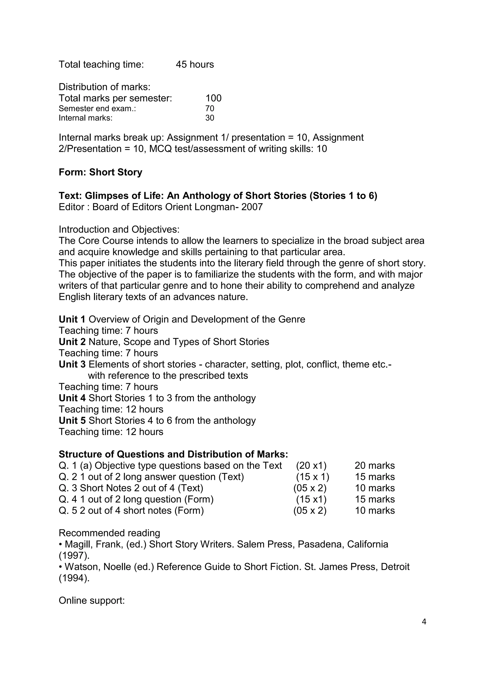 Total teaching time:         45 hours

Distribution of marks:
Total marks per semester:           100
Semester end exam.:                 70
Internal marks:                     30

Internal marks break up: Assignment 1/ presentation = 10, Assignment
2/Presentation = 10, MCQ test/assessment of writing skills: 10

Form: Short Story

Text: Glimpses of Life: An Anthology of Short Stories (Stories 1 to 6)
Editor : Board of Editors Orient Longman- 2007

Introduction and Objectives:
The Core Course intends to allow the learners to specialize in the broad subject area
and acquire knowledge and skills pertaining to that particular area.
This paper initiates the students into the literary field through the genre of short story.
The objective of the paper is to familiarize the students with the form, and with major
writers of that particular genre and to hone their ability to comprehend and analyze
English literary texts of an advances nature.

Unit 1 Overview of Origin and Development of the Genre
Teaching time: 7 hours
Unit 2 Nature, Scope and Types of Short Stories
Teaching time: 7 hours
Unit 3 Elements of short stories - character, setting, plot, conflict, theme etc.-
       with reference to the prescribed texts
Teaching time: 7 hours
Unit 4 Short Stories 1 to 3 from the anthology
Teaching time: 12 hours
Unit 5 Short Stories 4 to 6 from the anthology
Teaching time: 12 hours

Structure of Questions and Distribution of Marks:
Q. 1 (a) Objective type questions based on the Text        (20 x1)       20 marks
Q. 2 1 out of 2 long answer question (Text)                (15 x 1)      15 marks
Q. 3 Short Notes 2 out of 4 (Text)                        (05 x 2)       10 marks
Q. 4 1 out of 2 long question (Form)                       (15 x1)       15 marks
Q. 5 2 out of 4 short notes (Form)                        (05 x 2)       10 marks

Recommended reading
• Magill, Frank, (ed.) Short Story Writers. Salem Press, Pasadena, California
(1997).
• Watson, Noelle (ed.) Reference Guide to Short Fiction. St. James Press, Detroit
(1994).

Online support:

                                                                                         4
 