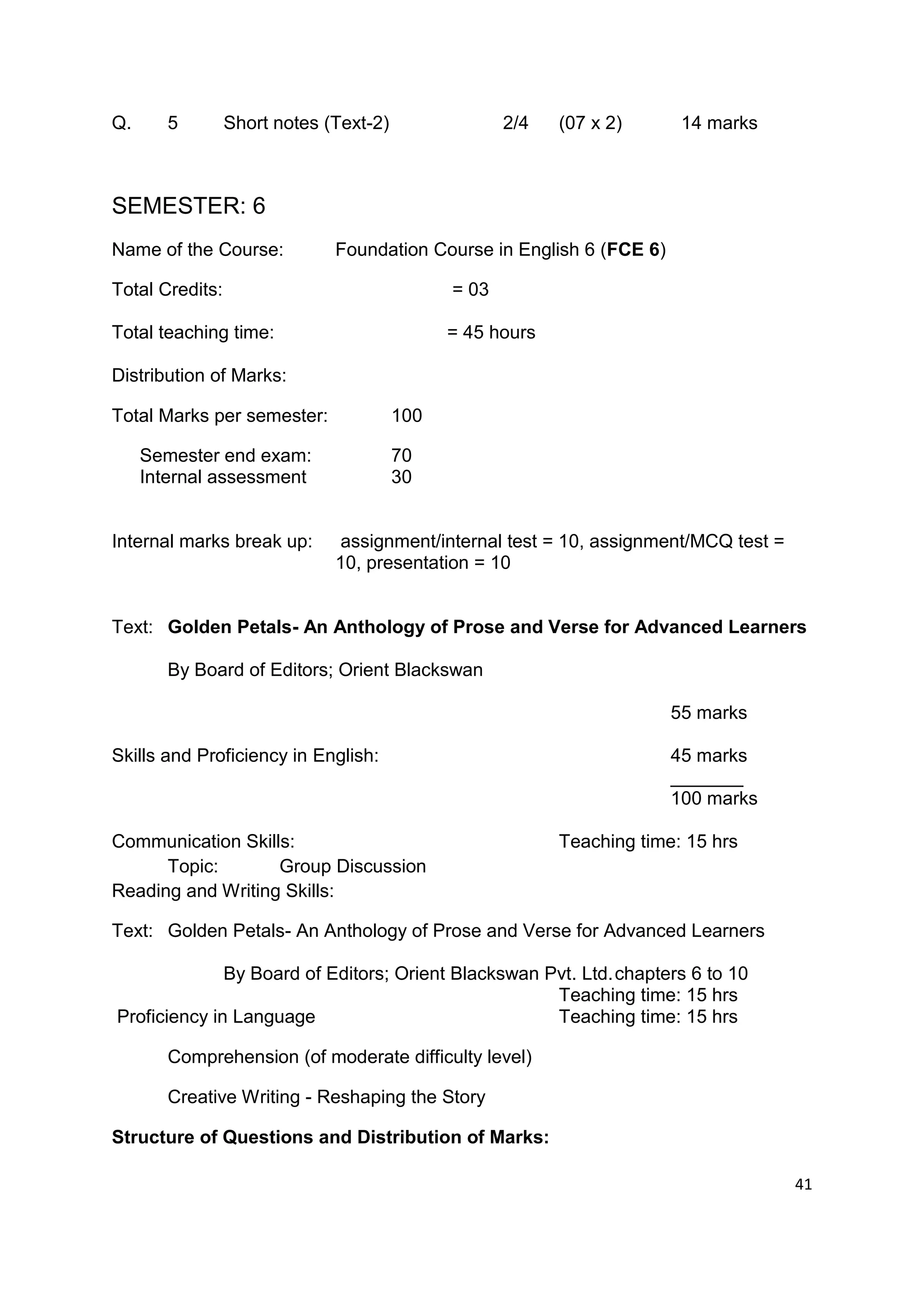 Q.      5        Short notes (Text-2)                2/4   (07 x 2)      14 marks



SEMESTER: 6
Name of the Course:           Foundation Course in English 6 (FCE 6)

Total Credits:                                = 03

Total teaching time:                          = 45 hours

Distribution of Marks:

Total Marks per semester:               100

     Semester end exam:                 70
     Internal assessment                30


Internal marks break up:       assignment/internal test = 10, assignment/MCQ test =
                              10, presentation = 10


Text: Golden Petals- An Anthology of Prose and Verse for Advanced Learners

        By Board of Editors; Orient Blackswan

                                                                        55 marks

Skills and Proficiency in English:                                      45 marks
                                                                        _______
                                                                        100 marks

Communication Skills:                                      Teaching time: 15 hrs
      Topic:       Group Discussion
Reading and Writing Skills:

Text: Golden Petals- An Anthology of Prose and Verse for Advanced Learners

              By Board of Editors; Orient Blackswan Pvt. Ltd. chapters 6 to 10
                                                     Teaching time: 15 hrs
Proficiency in Language                              Teaching time: 15 hrs

        Comprehension (of moderate difficulty level)

        Creative Writing - Reshaping the Story

Structure of Questions and Distribution of Marks:

                                                                                      41
 