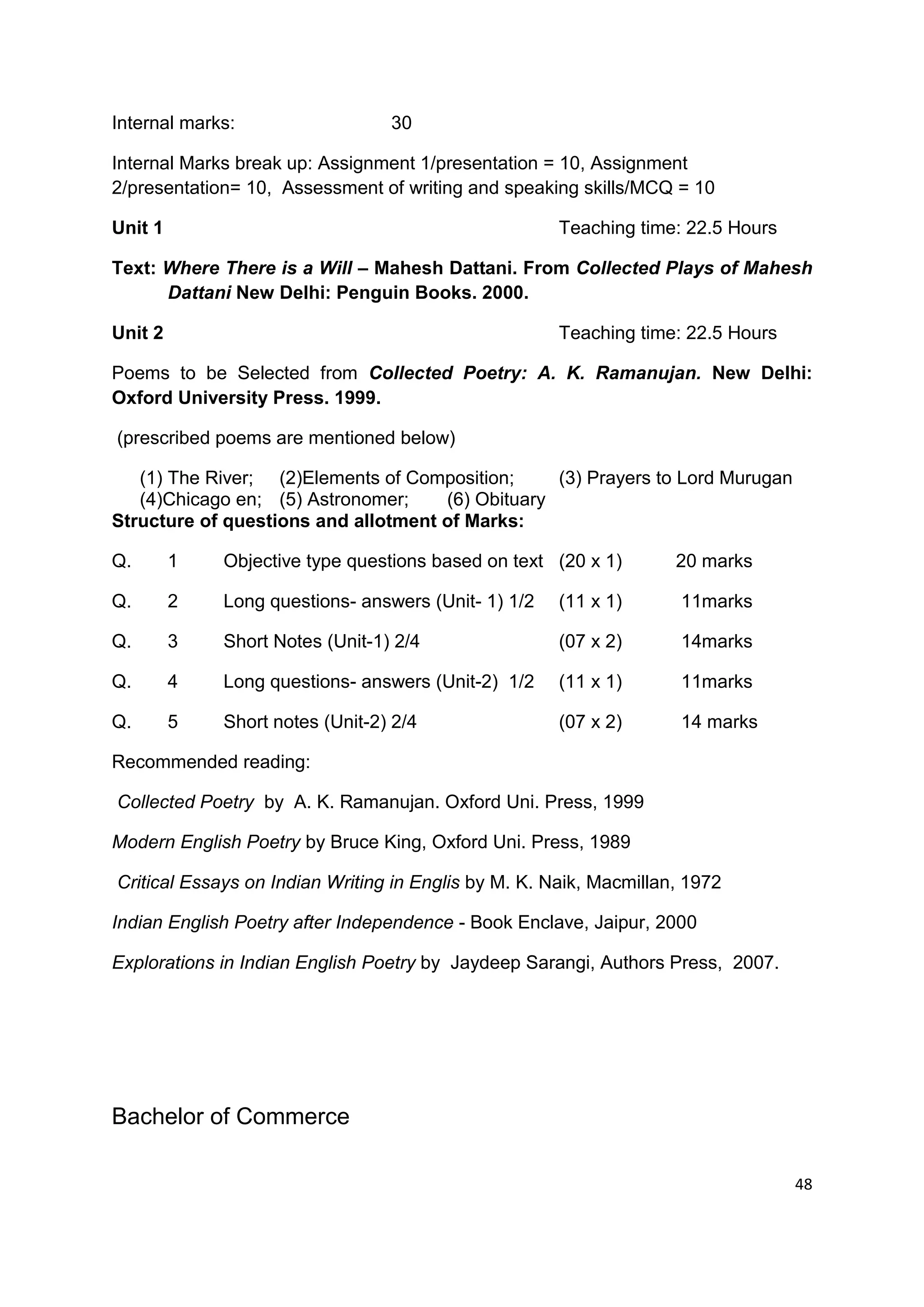 Internal marks:                  30

Internal Marks break up: Assignment 1/presentation = 10, Assignment
2/presentation= 10, Assessment of writing and speaking skills/MCQ = 10

Unit 1                                                Teaching time: 22.5 Hours

Text: Where There is a Will – Mahesh Dattani. From Collected Plays of Mahesh
      Dattani New Delhi: Penguin Books. 2000.

Unit 2                                                Teaching time: 22.5 Hours

Poems to be Selected from Collected Poetry: A. K. Ramanujan. New Delhi:
Oxford University Press. 1999.

(prescribed poems are mentioned below)

   (1) The River; (2)Elements of Composition;     (3) Prayers to Lord Murugan
   (4)Chicago en; (5) Astronomer;    (6) Obituary
Structure of questions and allotment of Marks:

Q.       1   Objective type questions based on text (20 x 1)        20 marks

Q.       2   Long questions- answers (Unit- 1) 1/2    (11 x 1)       11marks

Q.       3   Short Notes (Unit-1) 2/4                 (07 x 2)       14marks

Q.       4   Long questions- answers (Unit-2) 1/2     (11 x 1)       11marks

Q.       5   Short notes (Unit-2) 2/4                 (07 x 2)       14 marks

Recommended reading:

Collected Poetry by A. K. Ramanujan. Oxford Uni. Press, 1999

Modern English Poetry by Bruce King, Oxford Uni. Press, 1989

Critical Essays on Indian Writing in Englis by M. K. Naik, Macmillan, 1972

Indian English Poetry after Independence - Book Enclave, Jaipur, 2000

Explorations in Indian English Poetry by Jaydeep Sarangi, Authors Press, 2007.




Bachelor of Commerce

                                                                                  48
 