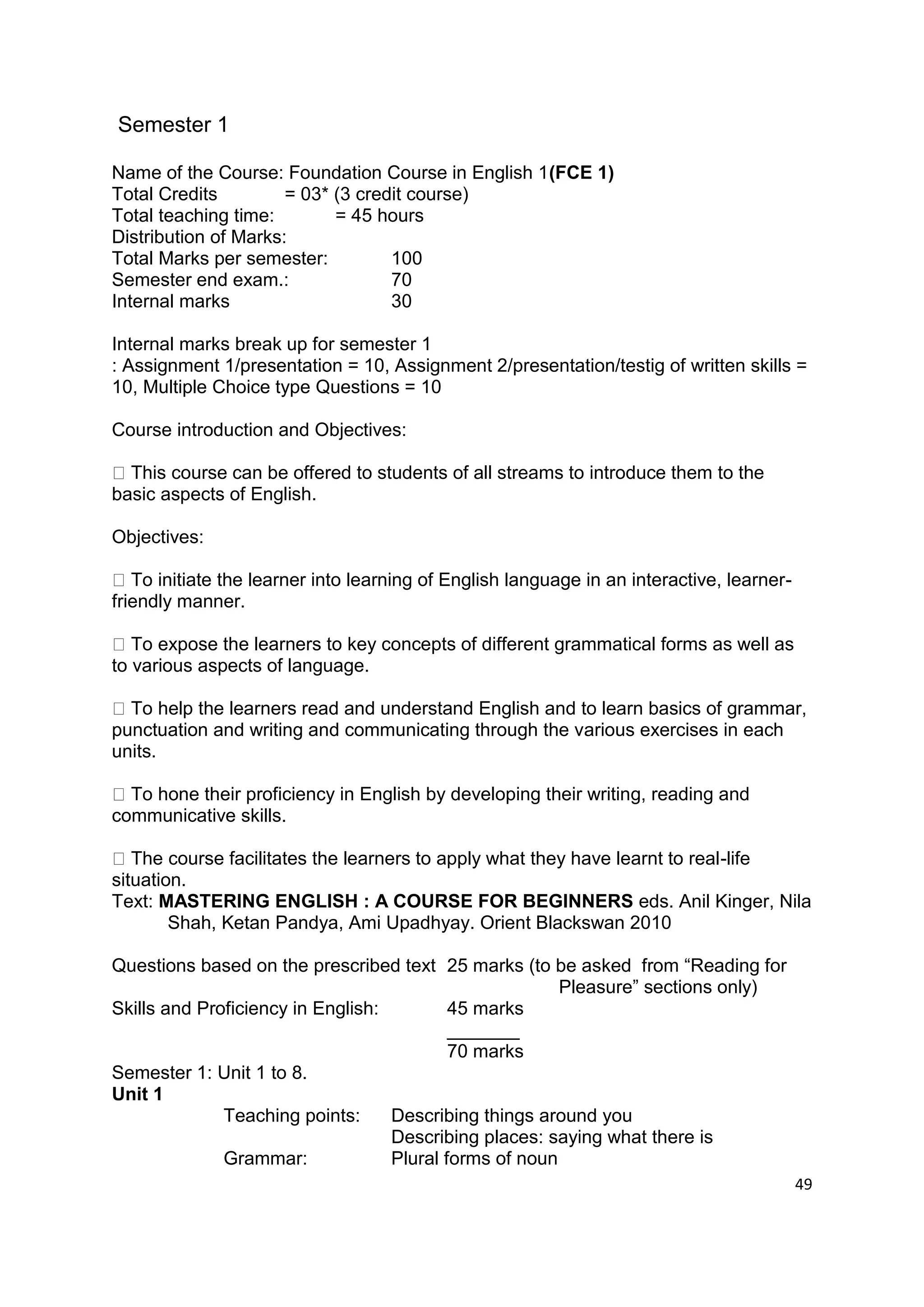 Semester 1

Name of the Course: Foundation Course in English 1(FCE 1)
Total Credits         = 03* (3 credit course)
Total teaching time:        = 45 hours
Distribution of Marks:
Total Marks per semester:          100
Semester end exam.:                70
Internal marks                     30

Internal marks break up for semester 1
: Assignment 1/presentation = 10, Assignment 2/presentation/testig of written skills =
10, Multiple Choice type Questions = 10

Course introduction and Objectives:

  This course can be offered to students of all streams to introduce them to the
basic aspects of English.

Objectives:

   To initiate the learner into learning of English language in an interactive, learner-
friendly manner.

   To expose the learners to key concepts of different grammatical forms as well as
to various aspects of language.

  To help the learners read and understand English and to learn basics of grammar,
punctuation and writing and communicating through the various exercises in each
units.

  To hone their proficiency in English by developing their writing, reading and
communicative skills.

   The course facilitates the learners to apply what they have learnt to real-life
situation.
Text: MASTERING ENGLISH : A COURSE FOR BEGINNERS eds. Anil Kinger, Nila
        Shah, Ketan Pandya, Ami Upadhyay. Orient Blackswan 2010

Questions based on the prescribed text 25 marks (to be asked from “Reading for
                                                        Pleasure” sections only)
Skills and Proficiency in English:         45 marks
                                           _______
                                           70 marks
Semester 1: Unit 1 to 8.
Unit 1
              Teaching points:     Describing things around you
                                   Describing places: saying what there is
              Grammar:             Plural forms of noun
                                                                                           49
 